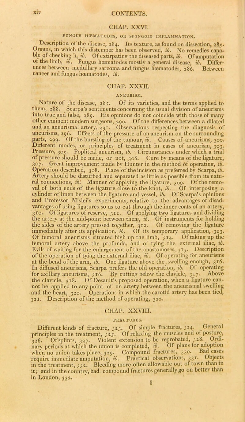 CHAP. XXVI. FUNGUS HCEMATOUES, OK SPONGOID INFLAMMATION. Description of the disease, 284. Its texture, as found on dissection, 285* Organs, in which this distemper has been observed, ib. No remedies capa- ble of checking it, ib. Of extirpating the diseased parts, ib. Of amputation of the limb, ib. Fungus hoematodcs mostly a general disease, ib. Differ- ences between medullary sarcoma and fungus hoematodes, 286. Between cancer and fungus hoematodes, ih. CHAP. XXVII. ANEURISM. Nature of the disease, 287. Of its varieties, and the terms applied to them, 288. Scarpa’s sentiments concerning the usual division of aneurisms into true and false, 289. His opinions do not coincide with those of many other eminent modern surgeons, 290. Of the differences between a dilated and an aneurismal artery, 291. Observations respecting the diagnosis of aneurisms, 296. Effects of the pressure of an aneurism on the surrounding parts, 299. Of the bursting of the tuniour, ib. Causes of aneurisms, 300. Different modes, or principles of treatment in cases of aneurism, 303. Pressure, 305. Popliteal aneurism, ib. Circumstances under which a trial of pressure should be made, or not, 306. Cure by means of the ligature, 307. Great improvement made by Hunter in the method bf operating, ib. Operation desciibed, 308. Place of the incision as preferred by Scarpa, ib. Artery should be disturbed and separated as little as possible from its natu- ral connections, ib‘. Manner of applying the ligature, 309. Of the remo- val of both ends of the ligature close to the knot, ib. Of interposing a cylinder of linen between the ligature and vessel, ib. Of Scarpa’s opinions and Professor Mislei’s experiments, relative to the advantages or disad- vantages of using ligatures so as to cut through the inner coats of an artery, 310. Of ligatures of reserve, 311. Of applying two ligatures and dividing the artery at the mid-point between them, ib. Of instruments for holding the sides of the artery pressed together, 312. Of removing the ligature immediately after its application, ib. Of its temporary application, 313. Of femoral aneurisms situated high up the limb, 314. Of taking up the femoral artery above the profunda, and of tying the external iliac, ib. Evils of waiting for the enlargement of the anastomoses, 315. Description of the operation of tying the external iliac, ib. Of operating for aneurisms at the bend of the arm, ib. One ligature above the.swelling enough, 316. In diffused anem-isms, Scarpa prefers the old operation, ib. Of operating for axillary aneurisms, 316. By cutting below the clavicle, 317. Above the clavicle, 318. Of Desault’s proposed operation, when a ligature can- not be applied to any point of an artery between the aneurismal swelling and the heart, 320. Operations in which the carotid artery has been tied, 321. Description of the method of operating, 322. CHAP. XXVIII. FRACTURES. Different kinds of fracture, 323. Of simple fractures, 324. General principles in the treatment, 325. Of relaxing the muscles and ot posture, 326. Of splints, 327. Violent extension to be reprobated, 328. Ordi- nary periods at which the union is completed, ib. Of plans for adoption when no union takes place, 329. Compound fractures, 330. Bad cases require immediate amputation, ib. Practical observations, 331. Objects in the treatment, 332. Bleeding more often allowable out of town than in it; and in the country, bad compound fractures generally go on better tlian in London, 332. 8