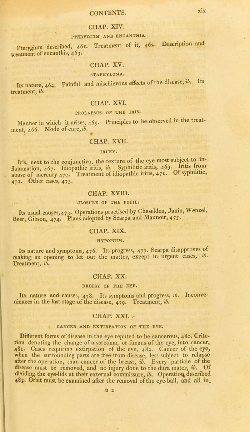 CHAP. XIV. PTERYGIUM AND KNCANTHIS. Pterygium described, 461. Treatment of it, 46a. Description and treatment of encanthis, 463. CHAP. XV. STAPHYLOMA. Its nature, 464. Painful and mischievous effects of the disease, i6. Its treatment, »6. CHAP. XVI. PROLAPSUS OF THE IRIS. Manner in which it arises, 465. Principles to be observed in the treat- ment, 466. Mode of cure, CHAP. XVII. IRITIS. Iris, next to the conjunctiva, the texture of the eye most subject to in- flammation, 467. Idiopathic iritis, ib. Syphilitic iritis, 469. Intis trom abuse of mercury 470. Treatment of idiopathic iritis, 471. Of syphilitic, 47a. Other cases, 473. CHAP. XVIII. , . CLOSURE OF THE PUPIL. Its usual causes, 473. Operations practised by Cheselden, Janin, Wenzel, Beer, Gibson, 474. Plans adopted by Scarpa and Maunoir, 475* CHAP. XIX. HYPOPIUM. Its nature and symptoms, 476. Its progress, 477. Scarpa disapproves of making an opening to let out the matter, except in urgent cases, io. Treatment, id. CHAP. XX. DROPSY OP THE EYE. Its nature and causes, 478. Its symptoms and progress, id. Inconve- niences in the last stage of the disease, 479. Treatment, id, CHAP. XXI. ^ CANCER AND EXTIRPATION OF T&E EYE. Different forms of disease in the eye reputed to be cancerous, 480. Crite- rion denoting the change of a sarcoma, or fungus of the eye, into cancer, 481. Cases requiring extirpation of the eye, 482. Cancer of the eye, when the surrounding parts are free from disease, less subject to relapse after the operation, than cancer of the breast, id. Every particle of the disease must be removed, and no injury done to the dura mater, id. Of dividing the eye-lids at their external commissure, id. Operation described 483, Orbit must be examined after the removal of the eye-ball, and all in.