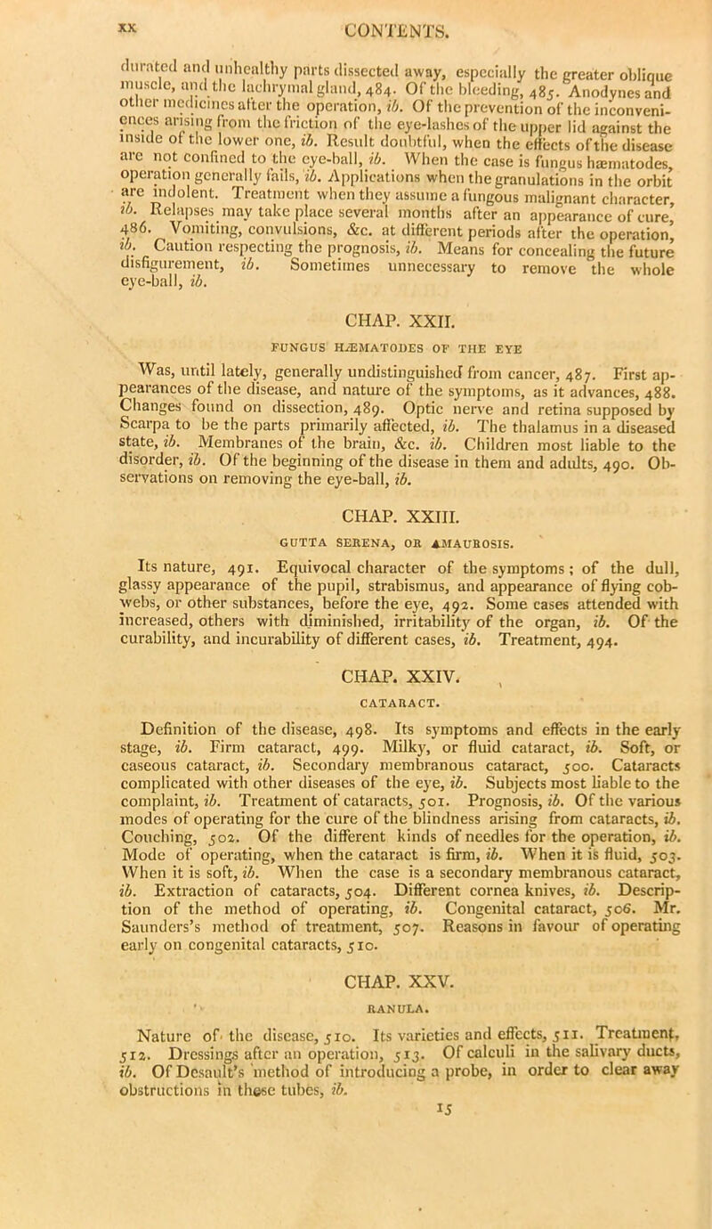 chiratcd and unhealthy parts dissected away, especially the greater oblique inuscle, and the lachrymal gland, 484. Of the bleeding, 485. Anodynes and other medicines alter the operation, ib. Of the prevention of the inconveni- ences arising from the friction of the eye-lashes of the upper lid against the inside ot the lower one, ib. Result doubtful, when the effects ofthe disease arc not confined to the eye-ball, ib. When the case is fungus hiematodes, operation generally fails,'j6. Applications when the granulations in the orbit are indolent. Treatment when they assume a fungous malignant character, lb. Relapses may take place several months after an appearance of cure, 486. Vomiting, convulsions, &c, at different periods after the operation’ lb. Caution respecting the prognosis, ib. Means for concealing the future disfigurement, ib. Sometimes unnecessary to remove the whole eye-ball, ib. CHAP. XXII. FUNGUS HiEMATOllES OF THE EYE Was, until lately, generally undistinguished from cancer, 487. First ap- pearances of the disease, and nature of the symptoms, as it advances, 488. Changes found on dissection, 489. Optic nerve and retina supposed by Scarpa to be the parts primarily affected, ib. The thalamus in a diseased state, ib. Membranes of the brain, &c. ib. Children most liable to the disorder, ib. Of the beginning of the disease in them and adults, 490. Ob- servations on removing the eye-ball, ib. CHAP. XXIII. GUTTA SERENA, OR AMAUROSIS. Its nature, 491. Equivocal character of the symptoms; of the dull, glassy appearance of the pupil, strabismus, and appearance of flying cob- webs, or other substances, before the eye, 492. Some cases attended with increased, others with diminished, irritabilitj^ of the organ, ib. Of the curability, and incurability of different cases, ib. Treatment, 494. CHAP. XXIV. CATARACT. Definition of the disease, 498. Its symptoms and effects in the early stage, ib. Firm cataract, 499. Milky, or fluid cataract, ib. Soft, or caseous cataract, ib. Secondary membranous cataract, 500. Cataracts complicated with other diseases of the eye, ib. Subjects most liable to the complaint, ii. Treatment of cataracts, 501. Prognosis, i6. Of the various modes of operating for the cure of the blindness arising from cataracts, ib. Couching, 502. Of the different kinds of needles for the operation, t6. Mode of operating, when the cataract is firm, ib. When it is fluid, 503. When it is soft, ib. When the case is a secondary membranous cataract, ib. Extraction of cataracts, 504. Different cornea knives, ib. Descrip- tion of the method of operating, ib. Congenital cataract, 506. Mr. Saunders’s method of treatment, 507. Reasons in favour of operating early on congenital cataracts, 510. CHAP. XXV. ' RANULA. Nature of the disease, 510. Its varieties and effects, 3ii. Treatment, 512. Dressings after an operation, 513. Of calculi in the salivary ducts, ib. Of Dc.sault’s method of introducing a probe, in order to clear away obstructions in these tubes, ib. 15