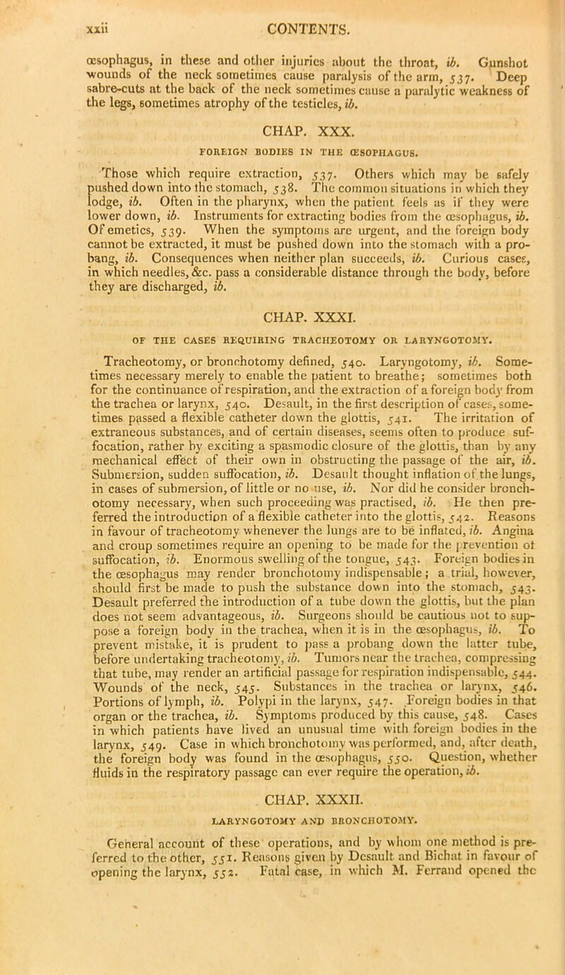 oesophagus, in these and other injuries about the throat, ib. Gunshot ■wounds of the neck sometimes cause paralysis of the arm, 537. Deep sabre-cuts at the back of the neck sometimes cause a paralytic weakness of the legs, sometimes atrophy of the testicles, ib. CHAP, XXX. FOREIGN BODIES IN THE CESOPIIAGUS. Those which require extraction, 537. Others which may be safely pushed down into the stomach, 538. The common situations in which they lodge, ib. Often in the jiharynx, when the patient feels as if they were lower down, ib. Instruments for extracting bodies from the oesophagus, ib. Of emetics, 539. When the symptoms are urgent, and the foreign body cannot be extracted, it must be pushed down into the stomach with a pro- bang, ib. Consequences when neither plan succeeds, ib. Curious cases, in which needles, &c. pass a considerable distance through the body, before they are discharged, ib. CHAP. XXXI. OF THE CASES REaUIKING TRACHEOTOMY OR LARYNGOTOJIY, Tracheotomy, or bronchotomy defined, 540. Laryngotomy, ib. Some- times necessary merely to enable the patient to breathe; sometimes both for the continuance of respiration, and the extraction of a foreign body from the trachea or larynx, 540. Desault, in the first description of cases, some- times passed a flexible catheter down the glottis, 541. The irritation of extraneous substances, and of certain diseases, seems often to produce suf- focation, rather by exciting a spasmodic closure of the glottis, than by any mechanical effect of their own in obstructing the passage of the air, ib. Submersion, sudden suffocation, ib. Desault thought inflation of the lungs, in cases of submersion, of little or no use, ib. Nor did he consider brcnch- otomy necessary, when such proceeding was practised, ib. He then pre- ferred the introduction of a flexible catheter into the glottis, 542. Reasons in favour of tracheotomy whenever the lungs are to be inflated, ib. Angina and croup sometimes require an opening to be made for the | revention ot suffocation, ib. Enormous swelling of the tongue, 543. Foreign bodies in the oesophagus may render bronchotomy indispensable; a trial, however, should first be made to push the substance down into the stomach, 543. Desault preferred the introduction of a tube down the glottis, but the plan does not seem advantageous, ib. Surgeons should be cautious not to sup- pose a foreign body in the trachea, when it is in the oesophagus, ib. To prevent mistake, it is prudent to pass a probang down the latter tube, before undertaking tracheotomy, ib. Tumors near the trachea, compressing that tube, may render an artificial passage for respiration indispensable, 544. Wounds of the neck, 545. Substances in the trachea or larynx, 546. Portions of lymph, ib. Polypi in the larynx, 347. Foreign bodies in that organ or the trachea, ib. Symptoms produced by this cause, 548. Cases in which patients have lived an unusual time with foreign bodies in the larynx, 549. Case in which bronchotomy was performed, and, after death, the foreign body was found in the oesophagus, 550. Question, whether fluids in the respiratory passage can ever require the operation, ib. CHAP. XXXII. LARYNGOTOMY AND BRONCHOTOMY. General account of these operations, and by whom one method is pre- ferred to the other, 551. Reasons given by Desault and Bichat in favour of opening the larynx, 532. Fatal case, in which M. Fcrrand opened the