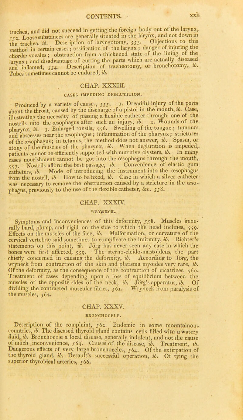 trachea and did not succeed in getting the foreign body out of the larynx, r?2. Loose substances are generally situated in the l.arynx, and not down in the trachea, ib. Description of iaryngotomy, 553. Objections to this method in certain cases; ossification of the larynx; danger of injuring the chordiE vocales; obstruction from a thickened state of tlie lining of the larynx; and disadvantage of cutting the parts which are actually diseased and inflamed, 554. Description of tracheotomy, or bronchotoniy, ib. Tubes sometimes cannot be endured, ib. CHAP. XXXIII. CASES IMPEDING DEGLUTITION. Produced by a variety of causes, 555. i. Dreadful injury of the parts about the throat, caused by the discharge of a pistol in the mouth, ib. Case, illustrating the necessity of passing a flexible catheter through one of the nostrils into the oesophagus after such an injury, ib. 3. Wounds of the pharynx, ib. 3. Enlarged tonsils, 556. Swelling of the tongue; tumours and abscesses near the oesophagus; inflammation of the pharynx; strictures of the oesophagus; in tetanus, the method does not answer, ib. Spasm, or atony of the muscles of the pharynx, ib. When deglutition is impeded, patients cannot be efficiently supported with nutritive clysters, ib. In many cases nourishment cannot be got into the oesophagus through the mouth, 357. Nostrils afford the best passage, ib. Convenience of elastic gum catheters, ib. Mode of introducing the instrument into the oesophagus from the nostril, ib. Howto be fixed, ib. Case in which a silver catheter was necessary to remove the obstruction caused by a stricture in the oeso- phagus, previously ^to the use of the flexible catheter, &c. 558. CHAP. XXXIV. WBY4JECK. Symptoms and inconveniences of this deformity, 358. Muscles gene- rally hard, plump, and rigid on the side to which thte head inclines, 339. Effects on the muscles of the face, ib. Malformation, or curvature of the cervical vertebras said sometimes to complicate the infirmity, ib. Richter’s statements on this point, ib. Jbrg has never seen any case in which the bones were first affected, 339. The sterno-cleido-mastoideus, the part chiefly concerned in causing the deformity, ib. According to Jbrg, the wryneck from contraction of the skin and platisma myoides very rare, ib. Of the deformity, as the consequence of the contraction of cicatrices, 360. Treatment of cases depending upon a loss of equilibrium between the muscles of the opposite sides of the neck, ib. Jbrg’s apparatus, ib. Of dividing the contracted muscular fibres, 361. Wryneck from paralysis of the muscles, 363. CHAP. XXXV. BBONCHOCELE. Description of the complaint, 363. Endemic in some mountainous countries, ib. The diseased thyroid gland contains ceils filled witn a watery fluid, ib. Bronchocele a local disease, generally indolent, and not the cause of much inconvenience, 363. Causes of the disease, lA Treatment, ib. Dangerous effects of very large bronchoccles, 364. Of the extirpation of the thyroid gland, ib. Desault’s successful operation, ib. Of tying the superior thyroideal arteries, 366.