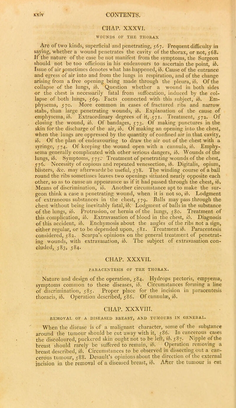 CHAP. XXXVI. WOUNDS OF THE TIIOllAX Arc of two kinds, superficial and penetrating, 567. Frequent difficulty in saying, whether a wound penetrates the cavity of the thorax, or not, 568. If the nature of the case be not manifest from the symptoms, the Surgeon should not be too officious in his endeavours to ascertain the point, ib. Issue of air gometimes denotes what has happened, ib. Cause of the entrance and egress of air into and from the lungs in respiration, and of the change arising from a free opening being made through the pleura, U). Of the collapse of the lungs, ib. Question whether a wound in both sides or the chest is necessarily fatal from suffocation, induced by the col- lapse of both lungs, 569. Facts connected with this subject, ib. Em- physema, 570. More common in cases of fractured ribs and narrow stabs, than large penetrating wounds, Explanation of the cause of emphysema, i6. Extraordinary degrees of it, 571. Treatment, 57a. Of closing the wound, ib. Of bandages, 573. Of making punctures in the skin for the discharge of the air, ib. Of making an opening into the chest, when the lungs are oppressed by the quantity of confined air in that cavity, ib. Of the plan of endeavouring to draw the air out of the chest with a syringe, 574. Of keeping the wound open with a cannula, i6. Emphy- sema generally complicated with other serious dangers, ib. Wounds of the lungs, ib. Symptoms, 575; Treatment of penetrating wounds of the chest, 576. Necessity of copious and repeated venesection, 16. Digitalis, opium, blisters, &c. may afterward? be useful, 578. The winding course of a ball round the ribs sometimes leaves two openings situated nearly opposite each other, so as to cause an appearance as if it had passed through the chest, ib. Means of discrimination, ib. Another circumstance apt to make the sur- geon think a case a penetrating wound, when it is not so, ib. Lodgment of extraneous substances in the chest, 579. Balls may pass through the chest without being inevitably fatal, ib. Lodgment of balls in the substance of the lungs, 16. Protrusion, or hernia of the lungs, 580. Treatment of this complication, ib. Extravasation of blood in the chest, ib. Diagnosis of this accident, ib. Enchyraosis about the angles of the ribs not a sign, either regular, or to be depended upon, 581. Treatment 16. Paracentesis considered, 582. Scarpa’s opinions on the general treatment of penetrat- ing wounds, with extravasation, 16. The subject of extravasation con- cluded, 583, 584. CHAP. XXXVII. PARACENTESIS OF THE THORAX. Nature and design of the operation, 584. Hydrops pectoris, empy'ema, symptoms common to these diseases, 16. Circumstances forming a line of discrimination, 585. Proper place for the incision in paracentesis thoracis, 16. Operation described, 586. Of cannulse, 16. CHAP. XXXVIII. REMOVAL OF A DISEASED BREAST, AND TUMOURS IN GENERAL. When the disease is of a malignant character, some of the substance around the tumour should be cut away with it, 386. In cancerous cases the discoloured, puckered skin ought not to be left, 16.587. Nipple of the breast should rarely be suffered to remain, 16. Operation removing a breast described, 16. Circumstances to be observed in dissecting out a can- cerous tumour, 588. Desault’s opinions about the direction of the external incision in the removal of a diseased breast, 16. After the tumour is cut