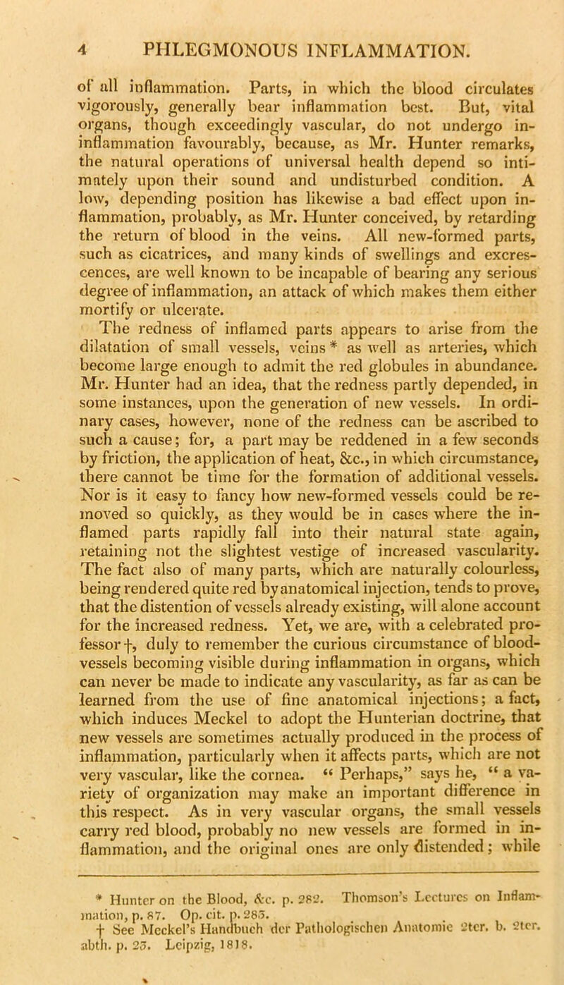 oi ull inflammation. Parts, in wliich the blood circulates vigorously, generally bear inflammation best. But, vital organs, though exceedingly vascular, do not undergo in- inflammation favourably, because, as Mr. Hunter remarks, the natural operations of universal health depend so inti- mately upon their sound and undisturbed condition. A low, depending position has likewise a bad effect upon in- flammation, probably, as Mr. Hunter conceived, by retarding the return of blood in the veins. All new-formed parts, such as cicatrices, and many kinds of swellings and excres- cences, are well known to be incapable of bearing any serious degree of inflammation, an attack of which makes them either mortify or ulcerate. The redness of inflamed parts appears to arise from the dilatation of small vessels, veins * as well as arteries, which become large enough to admit the red globules in abundance. Mr. Hunter had an idea, that the redness partly depended, in some instances, upon the generation of new vessels. In ordi- nai’y cases, however, none of the redness can be ascribed to such a cause; for, a part may be reddened in a few seconds by friction, the application of heat, &c., in which circumstance, there cannot be time for the formation of additional vessels. Nor is it easy to fancy how new-formed vessels could be re- moved so quickly, as they would be in cases where the in- flamed parts rapidly fall into their natural state again, retaining not the slightest vestige of increased vascularity. The fact also of many parts, which ai’e naturally colourless, being rendered quite red by anatomical injection, tends to prove, that the distention of vessels already existing, will alone account for the increased redness. Yet, we are, with a celebrated pro- fessor f, duly to remember the curious circumstance of blood- vessels becoming visible during inflammation in organs, which can never be made to indicate any vascularity, as far as can be learned from the use of fine anatomical injections; a fact, which induces Meckel to adopt the Hunterian doctrine, that new vessels are sometimes actually produced in the process of inflammation, particularly when it affects parts, w'hich are not very vascular, like the cornea. “ Perhaps,” says he, “ a va- riety of organization may make an important difference in this respect. As in very vascular organs, the small vessels carry red blood, probably no new vessels are formed in in- flammation, aiul the original ones are only distended; while * Hunter on the Blood, <!v:c, p. 2S-J, Thomson’s Lectures on Inflam- mation, p. S7. Op. eit. p. 28.3. t Bee Meckel’s Hnncibuch dor Patliologisciien Anatomic 2tcr. b. 2ier. abth. p. 23. Leipzig, 1818.