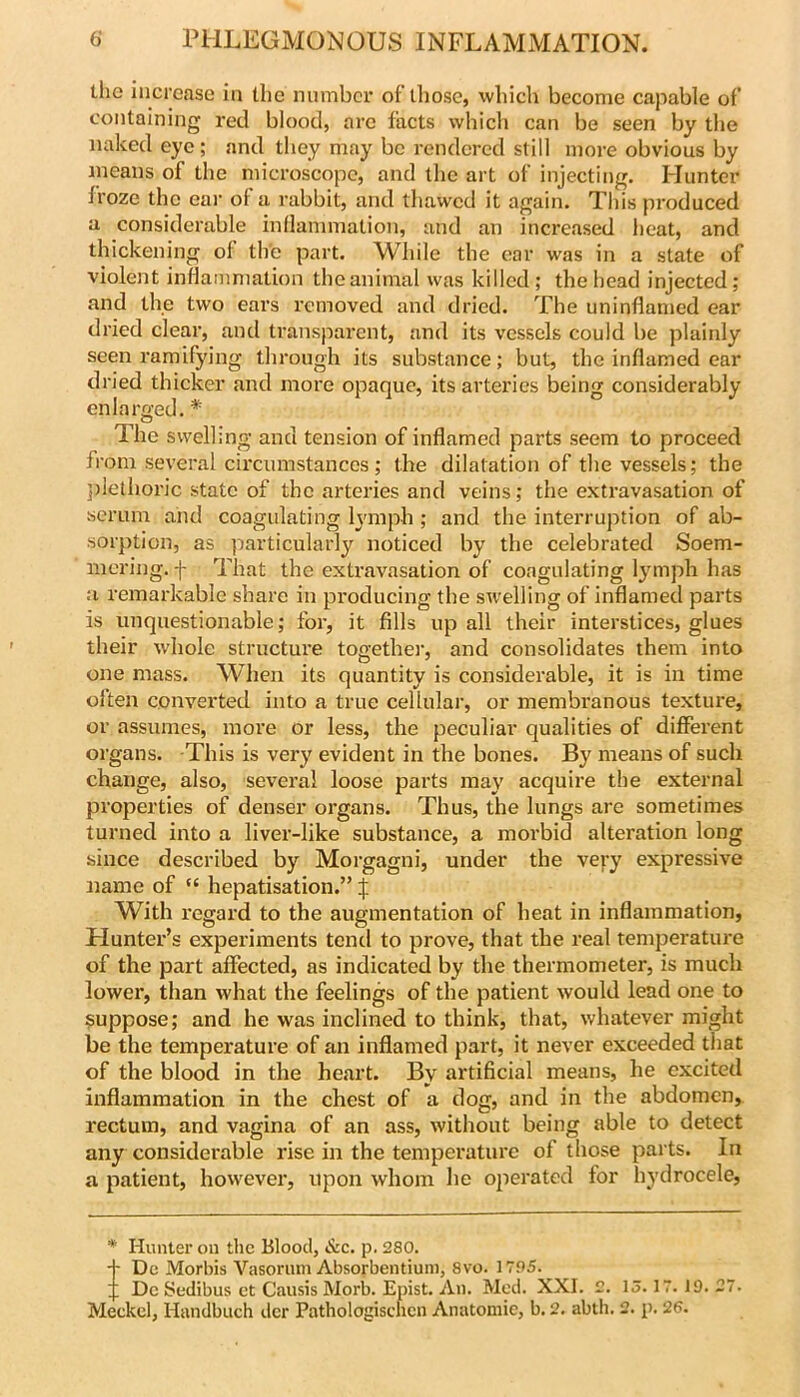 llio increase in the number oflliose, which become capable of containing red blood, arc facts which can be seen by the naked eye; and they may be rendered still more obvious by jneans of the microscope, and the art of injecting. Hunter froze the ear of a rabbit, and thawed it again. This produced a considerable inflammation, and an increased heat, and thickening of th'e part. While the ear was in a state of violent inflammation the animal was killed ; the head injected; and the two ears removed and dried. The uninflamed ear dried clear, and transparent, and its vessels could be plainly seen ramifying through its substance; but, the inflamed ear dried thicker and more opaque, its arteries being considerably enlarged. * The swellin g and tension of inflamed parts seem to proceed from several circumstances ; the dilatation of the vessels; the j)lethoric state of the arteries and veins; the extravasation of serum and coagulating lymph ; and the interruption of ab- sorption, as particularly noticed by the celebrated Soem- mering. f That the exti’avasation of coagulating lymph has a remarkable share in pi’oducing the swelling of inflamed parts is unquestionable; for, it fills up all their interstices, glues their whole structure together, and consolidates them into one mass. When its quantity is considerable, it is in time often converted into a true cellular, or membranous texture, or assumes, more or less, the peculiar qualities of different organs. This is very evident in the bones. By means of such change, also, several loose parts may acquire the external properties of denser organs. Thus, the lungs are sometimes turned into a liver-like substance, a morbid alteration long since described by Morgagni, under the veyy expressive name of “ hepatisation.” f With regard to the augmentation of heat in inflammation. Hunter’s experiments teml to prove, that the real temperature of the part affected, as indicated by the thermometer, is much lower, than what the feelings of the patient would lead one to suppose; and he was inclined to think, that, whatever might be the temperature of an inflamed part, it never exceeded that of the blood in the heart. By artificial means, he excited inflammation in the chest of a dog, and in the abdomen, rectum, and vagina of an ass, without being able to detect any considerable rise in the temperature of those parts. In a patient, however, upon whom he operated for hydrocele. *■ Hunter on tlic Blood, &c, p. 280. + De Morbis Vasoruni Absorbentiuni, 8vo. 1785. 4; Dc Sedibus ct Causis Morb. Epist. An. Med. XXI. 2. 15.17. 19. 27. Meckel, Handbuch dcr Pathologisclicn Anatomic, b. 2. abth. 2. p. 26.