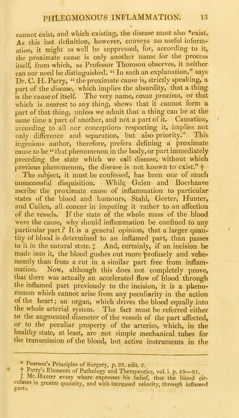 cannot exist, and which existing, the disease must also *exist. As this last definition, however, conveys no useful inform- ation, it might as well be suppressed, for, according to it, the proximate cause is only another name I'or the process itself, from which, as Professor Thomson observes, it neither can nor need be distinguished. “ In such an explanation,” says Dr. C. H. Parry, “ the proximate cause is, strictly speaking, a part of the disease, which implies the absurdity, that a thing is the cause of itself. The very name, causa proxima, or that which is nearest to any thing, shews that it cannot form a part of that thing, unless we admit that a thing can be at the same time a part of another, and not a part of it. Causation, according to all our conceptions respecting it, implies not only difference and separation, but also priority.” This ingenious author, therefore, prefers defining a proximate cause to be “ that phenomenon in the body, or part immediately preceding the stalte which we call disease, without which previous phenomenon, the disease is not known to exist.” f The subject, it must be confessed, has been one of much unsuccessful disquisition. Whilq Galen and Boerhaave ascribe the proximate cause of inflammation to particular states of the blood and humours, Stahl, Gorter, Hunter, and Cullen, all concur in imputing it rather to an affection of the vessels. If the state of the whole mass of the blood were the cause, why should inflammation be confined to any particular part ? It is a general opinion, that a larger quan- tity of blood is determined to an inflamed part, than passes to it in the natural state. J And, certainly, if an incision be made into it, the blood gushes out more profusely and vehe- mently than from a cut in a similar part free from inflam- mation. Now, although this does not completely prove, that there was actually an accelerated flow of blood through the inflamed part previously to the incision, it is a pheno- menon which cannot arise from any peculiarity in the action of the heart; an organ, which drives the blood equally into the whole arterial system. The fact must be referred either to the augmented diameter of the vessels of the part affected, or to the peculiar property of the arteries, which, in the healthy state, at least, are not simple mechanical tubes for the transmission of the blood, but active instruments in the * Pearson’s Principles of Surgery, p. 23. edit. 2. t Parry’s Elements of Pathology and Therapeutics, vol. i. p. 89—91. t Mr. Hunter every where expresses his belief, that the blood cir- culates in greater quantity, and with increased velocity, through inflamed