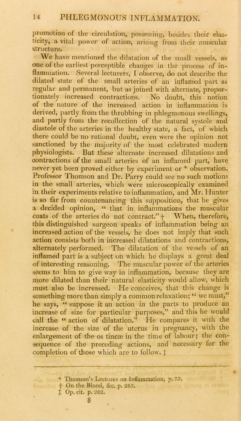 promotion of the circulation, possessiiifr, besidc.s their elas- ticity, a vital power of action, arising from llieir muscular structure. We have mentioned the dilatation of the small vessels, as one ot the earliest perceptible changes in the process of in- flammation. Several lecturers, I observe, do not describe the dilated state ot the small arteries of an inflamed part as regular and permanent, but as joined with alternate, propor- tionately increased contractions. No doubt, this notion of the nature of the increased action in inflammation is derived, partly from the throbbing in phlegmonous swellings, and partly from the recollection of the natural systole and diastole of the arteries in the healthy state, a fact, of which there could be no rational doubt, even were the opinion not sanctioned by the majority of the most celebrated modern physiologists. But these alternate increased dilatations and contractions of the small arteries of an inflamed part, have never yet been proved either by experiment or * observation. Professor Thomson and Dr. Parry could see no such motions in the small arteries, which were micx'oscopically examined in their experiments relative to inflammation, and Mr. Hunter is so far from countenancing this supposition, that he gives a decided opinion, “ that in inflammations the muscular coats of the arteries do not contract.” f When, therefore, this distinguished surgeon speaks of inflammation being an increased action of the vessels, he does not imply that such action consists both in increased dilatations and contractions, alternately performed. The dilatation of the vessels of an inflamed part is a subject on which he displays a great deal of interesting reasoning. The muscular power of the arteries seems to him to give way in inflammation, because they are more dilated than their natural elasticity would allow, which must also be increased. He conceives, that this change is something more than simply a common relaxation; “ we must,” he says, “ suppose it an action in the parts to produce an increase of size for particular purposes,” and this he would call the “ action of dilatation.” He compares it wth the increase of the size of the uterus in pregnancy, with the enlargement of the os tincae in the time of labour; the con- sequence of the preceding actions, and necessary for the completion of tliose which are to follow. X * Thomson’s Lectures on Inflammation, p. 75. f On the Blood, &c. p. 285. f Op. cit. p. 282. 8