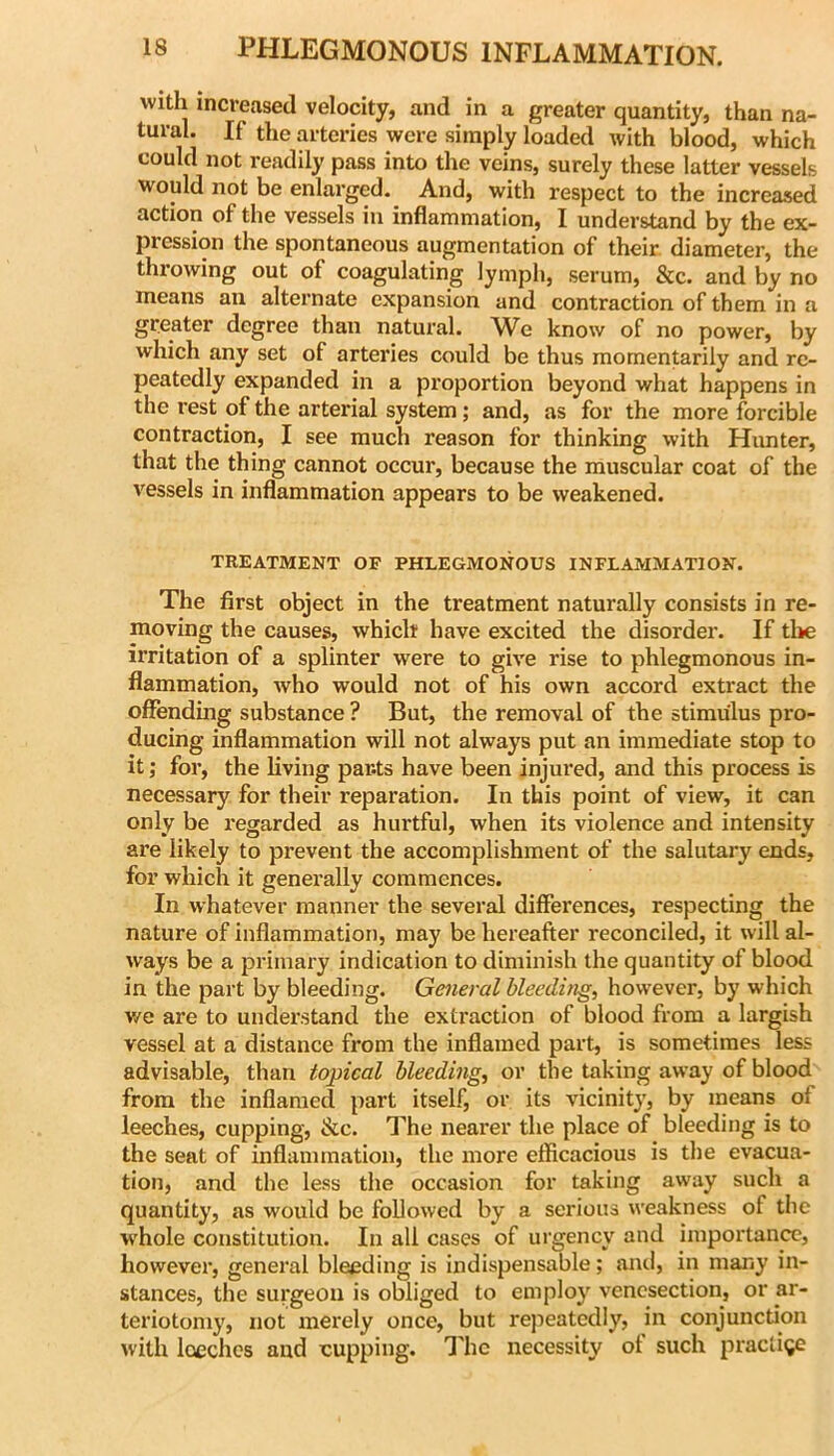 with increased velocity, and in a greater quantity, than na- tural. If the arteries were simply loaded ivith blood, which could not readily pass into the veins, surely these latter vessels would not be enlarged. And, with respect to the increased action of the vessels in inflammation, I understand by the ex- pression the spontaneous augmentation of their diameter, the throwing out of coagulating lymph, serum, &c. and by no means an alternate expansion and contraction of them in a greater degree than natural. We know of no power, by which any set of arteries could be thus momentarily and re- peatedly expanded in a proportion beyond what happens in the rest of the arterial system; and, as for the more forcible contraction, I see much reason for thinking with Hunter, that the thing cannot occur, because the muscular coat of the vessels in inflammation appears to be weakened. TREATMENT OF PHLEGMONOUS INFLAMMATION. The first object in the treatment naturally consists in re- moving the causes, which have excited the disorder. If the irritation of a splinter were to give rise to phlegmonous in- flammation, who would not of his own accord extract the offendhig substance ? But, the removal of the stimulus pro- ducing inflammation will not always put an immediate stop to it; for, the living parts have been injured, and this process is necessary for their reparation. In this point of view, it can only be regarded as hurtful, when its violence and intensity are likely to prevent the accomplishment of the salutary ends, for which it generally commences. In whatever manner the several differences, respecting the nature of inflammation, may be hereafter reconciled, it will al- ways be a primary indication to diminish the quantity of blood in the part by bleeding. General bleeding, however, by which v/e are to understand the extraction of blood from a largish vessel at a distance from the inflamed part, is sometimes less advisable, than topical bleeding, or the taking away of blood from the inflamed part itself, or its vicinity, by means of leeches, cupping, &c. The nearer the place of bleeding is to the seat of inflammation, the more efficacious is the evacua- tion, and the less the occasion for taking away such a quantity, as would be followed by a serious weakness of tlie W'hole constitution. In all cases of urgency and importance, however, general bleeding is indispensable; and, in many in- stances, the surgeon is obliged to employ venesection, or ar- teriotomy, not merely once, but repeatedly, in conjunction with loechcs and cupping. 1 he necessity ot such praclige