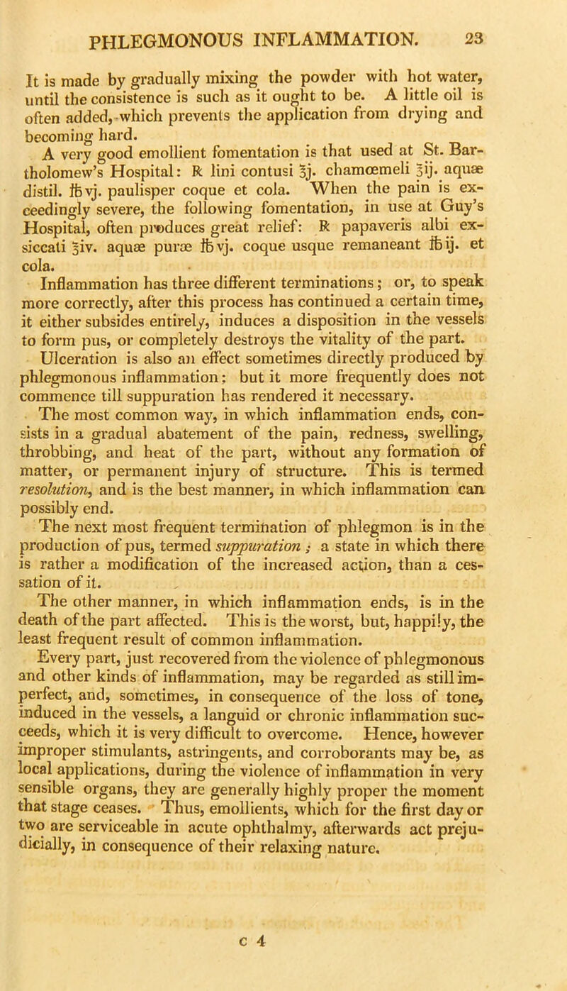 It is made by gradually mixing the powder with hot water, until the consistence is such as it ought to be. A little oil is often added,-which prevents the application from drying and becoming hard. A very good emollient fomentation is that used at St. Bar- tholomew’s Hospital: R lini contusi Sj. chamoemeli 3ij. aqxiae distil. Ifevj. paulisper coque et cola. When the pain is ex- ceedingly severe, the following fomentation, in use at Guy’s Hospital, often pi’oduces great relief: R papaveris albi ex- siccati 3iv. aquas puroe Ibvj. coque usque remaneant ifeij. et cola. Inflammation has three different terminations; or, to speak more correctly, after this process has continued a certain time, it either subsides entirely, induces a disposition in the vessels to form pus, or completely destroys the vitality of the part. Ulceration is also an effect sometimes directly produced by phlegmonous inflammation; but it more frequently does not commence till suppuration has rendered it necessary. The most common way, in which inflammation ends, con- sists in a gradual abatement of the pain, redness, swelling, throbbing, and heat of the part, without any formation of matter, or permanent injury of structure. This is termed rezdhition^ and is the best manner, in which inflammation can, possibly end. The next most frequent termination of phlegmon is in the production of pus, termed suppuration; a state in which there is rather a modification of the increased action, than a ces- sation of it. The other manner, in which inflammation ends, is in the death of the part affected. This is the worst, but, happily, the least frequent result of common inflammation. Every part, just recovered from the violence of phlegmonous and other kinds of inflammation, may be regarded as still im- perfect, and, sometimes, in consequence of the loss of tone, induced in the vessels, a languid or chronic inflammation suc- ceeds, which it is very difficult to overcome. Hence, however improper stimulants, astringents, and corroborants may be, as local applications, during the violence of inflammation in very sensible organs, they are generally highly proper the moment that stage ceases. Thus, emollients, which for the first day or two are serviceable in acute ophthalmy, afterwards act preju- dicially, in consequence of their relaxing nature.