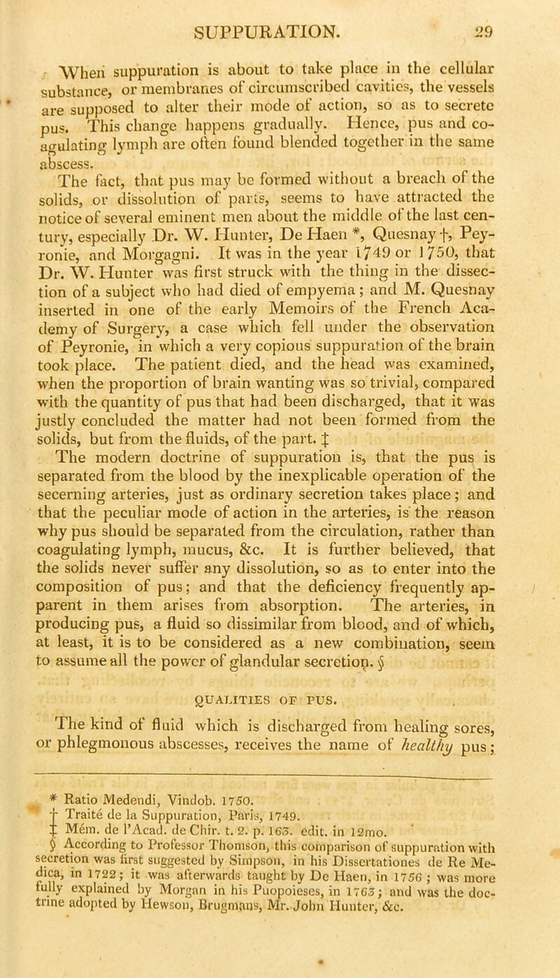 When suppuration is about to take place in the cellular substance, or membranes of circumscribed cavities, the vessels are supposed to alter their mode of action, so as to secrete pus. This change happens gradually. Hence, pus and co- agulating lymph are often found blended together in the same abscess. The fact, that pus may be formed without a breach of the solids, or dissolution of parts, seems to have attracted the notice of several eminent men about the middle ot the last cen- tury, especially Dr. W. Hunter, De Haen *, Quesnay f, Pey- ronie, and Morgagni. It was in the year 1749 or \750, that Dr. W. Hunter was first struck with the thing in the dissec- tion of a subject who had died of empyema ; and M. Quesnay inserted in one of the early Memoirs of the French Aca- demy of Surgery, a case which fell under the observation of Peyronie, in which a very copious suppuration of the brain took place. The patient died, and the head vvas examined, when the proportion of brain wanting was so trivial, compared with the quantity of pus that had been discharged, that it was justly concluded the matter had not been formed from the solids, but from the fluids, of the part. J The modern doctrine of suppuration is, that the pus is separated fi'om the blood by the inexplicable operation of the secerning arteries, just as ordinary secretion takes place; and that the peculiar mode of action in the arteries, is the reason why pus should be separated from the circulation, rather than coagulating lymph, mucus, &c. It is further believed, that the solids never suffer any dissolution, so as to enter into the composition of pus; and that the deficiency fi-equently ap- parent in them arises from absorption. The arteries, in producing pus, a fluid so dissimilar from blood, and of which, at least, it is to be considered as a new combination, seem to assume all the power of glandular secretiop. § QUALITIES OF PUS. The kind of fluid which is discharged from healing sores, or phlegmonous abscesses, receives the name of healthy pus; * Ratio Medendi, Vindob. 1750. j- Traite de la Suppuration, Paris, 1749. :f Mem. de I’Acad. de Chir. t. 2. p. 16S. edit, in l2mo. 9 According to Professor Thomson, this comparison of suppuration with secretion was first suggested by Simpson, in his Dissertationes de Re Me- dica, in 1722; it was afterwards taught by De Haen, in 1756 ; was more fully explained by Morgan in his Puopoieses, in 1763; and was the doc- trine adopted by Hewson, Brugmans, Mr. John Hunter, &c.