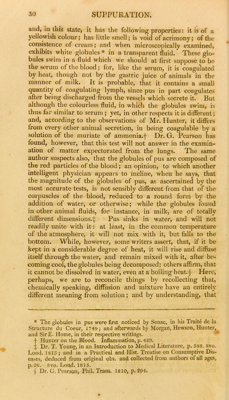 and, iu this state, it has the following properties: it is of a yellowish colour; has little smell; is void of acrimony; of the consistence of cream; and when microscopically examined, exhibits white globules ♦ in a transparent fluid. These glo- bules swim in a fluid which we should at first suppose to be the serum of the blood; for, like the serum, it is coagulated by heat, though not by the gastric juice of animals in the manner of milk. It is probable, that it contains a small quantity of coagulating lymph, since pus in part coagulates after being discharged from the vessels which secrete it. But although the colourless fluid, in which the globules swim, is thus far similar to serum ; yet, in other respects it is different; and, according to the observations of Mr. Hunter, it differs from every other animal secretion, in being coagulable by a solution of the muriate of ammonia.f Dr. G. Pearson has found, however, that this test will not answer in the examin- ation of matter expectorated from the lungs. The same author suspects also, that the globules of pus are composed of the red particles of the blood; an opinion, to which another intelligent physician appears to incline, when he says, that the magnitude of the globules of pus, as ascertained by the most accurate tests, is not sensibly different from that of the corpuscles of the blood, reduced to a round form by the addition of water, or otherwise; while the globules found in other animal fluids, for instance, in milk, are of totally different dimensions.^ Pus sinks in water, and wdll not readily unite with it: at least, in the common temperature of the atmosphere, it will not mix with it, but falls to the bottom. While, however, some writers assert, that, if it be kept in a considerable degree of heat, it will rise and diffuse itself through the water, and remain mixed with it, after be- coming cool, the globules being decomposed; others affirm, that it cannot be dissolved in water, even at a boiling heat.§ Here, perhaps, we are to reconcile things by recollecting that, chemically speaking, diffusion and mixture have an entirely different meaning from solution; and by understanding, that * The globules in pus were first noticed by Senac, in his Traite de la Structure du Coeur, 1749; and afterwards by Morgan, Hewson, Hunter, and SirE. Home, in their respective writings. * ** f Hunter on the Blood. Inflammation, p. 429. J Dr. T. Young, in an Introduction to Medical Literature, p. 548. 8yo. Lond. 1815; and in a Practical and Hist. Treatise on Consumptive Dis- eases, deduced from original obs. and collected from authors of all ages, p. 26. 8VO. Lond. 1815. Dr. G. Pearson, Phil. Trans. 1810, p. 294.