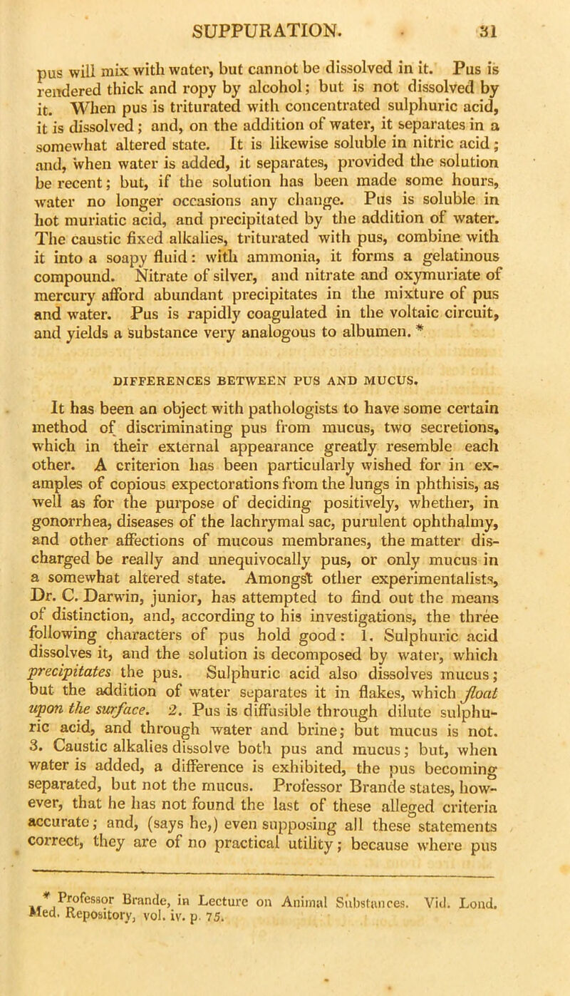 pus will mix with water, but cannot be dissolved in it. Pus is rendered thick and ropy by alcohol; but is not dissolved by it. When pus is triturated with concentrated sulphuric acid, it is dissolved; and, on the addition of water, it separates in a somewhat altered state. It is likewise soluble in nitric acid ; and, when water is added, it separates, provided the solution be recent; but, if the solution has been made some hours, water no longer occasions any change. Pus is soluble in hot muriatic acid, and precipitated by the addition of water. The caustic fixed alkalies, triturated with pus, combine with it into a soapy fluid: with ammonia, it forms a gelatinous compound. Nitrate of silver, and nitrate and oxymuriate of mercury afford abundant precipitates in the mixture of pus and w'ater. Pus is rapidly coagulated in the voltaic circuit, and yields a Substance very analogous to albumen. * DIFFERENCES BETWEEN PUS AND MUCUS. It has been an object with pathologists to have some certain method of discriminating pus from mucus, two secretions, which in their external appearance greatly resemble each other. A criterion has been particularly wished for in ex- amples of copious expectorations from the lungs in phthisis, as well as for the purpose of deciding positively, whether, in gonorrhea, diseases of the lachrymal sac, purulent ophthalmy, and other affections of mucous membranes, the matter dis- charged be really and unequivocally pus, or only mucus in a somewhat altered state. Amongst other experimentalists. Dr. C. Darwin, junior, has attempted to find out the means of distinction, and, according to his investigations, the three following characters of pus hold good: 1, Sulphuric acid dissolves it, and the solution is decomposed by water, which precipitates the pus. Sulphuric acid also dissolves mucus; but the addition of water separates it in flakes, which float upon the surface. 2. Pus is diffusible through dilute sulphu- ric acid, and through water and brine,* but mucus is not. 3. Caustic alkalies dissolve both pus and mucus; but, when water is added, a difference is exhibited, the pus becoming separated, but not the mucus. Professor Brande states, how- ever, that he has not found the last of these alleged criteria accurate; and, (says he,) even supposing all these statements correct, they are of no practical utility; because where pus brande, in Lecture on Animal Substances. Vid. Loud. Med. Repository, vol. iv. p 75.