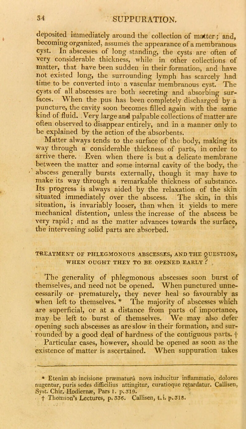 deposited immediately around the collection of matter; and, becoming organized, assumes the appearance of a membranous cyst. In abscesses of long standing, the cysts are often of very considerable thickness, while in other collections of matter, that have been sudden in their formation, and have not existed long, the surrounding lymph has scarcely had time to be converted into a vascular membranous cyst. The cysts of all abscesses are both secreting and absorbing sur- faces. When the pus has been completely discharged by a puncture, the cavity soon becomes filled again with the same kind of fluid. Very large and palpable collections of matter are often observed to disappear entirely, and in a manner only to be explained by the action of the absorbents. Matter always tends to the surface of the body, making its way through a considerable thickness of parts, in order to arrive there. Even when there is but a delicate membrane between the matter and some internal cavity of the body, the abscess generally bursts externally, though it may have to make its way through a remarkable thickness of substance. Its progress is always aided by the relaxation of the skin situated immediately over the abscess. The skin, in this situation, is invariably looser, than when it yields to mere mechanical distention, unless the increase of the abscess be very rapid; and as the matter advances towards the surface, the intervening solid parts are absorbed. TREATMENT OF PHLEGMONOUS ABSCESSES, AND THE QUESTION, WHEN OUGHT THEY TO BE OPENED EARLY ? The generality of phlegmonous abscesses soon burst of themselves, and need not be opened. When punctured unne- cessarily or prematurely, they never heal so favourably as when left to themselves. * The majority of abscesses which are superficial, or at a distance from parts of importance, may be left to burst of themselves. We may also defer opening such abscesses as are slow in their formation, and sur- rounded by a good deal of hardness of the contiguous parts, f Particular cases, however, should be opened as soon as the existence of matter is ascertained. When suppuration takes * Etenim ab incisione praematura nova inducitur inflammatio, dolores nugentur, puris sedes difQcilius attingitur, curatioque retardatur. Callisen, Syst. Chir. Hodiernae, Pars I. p.3l9. t Thomson’s Lectures, p. 336. Callisen, t.i. p.318.