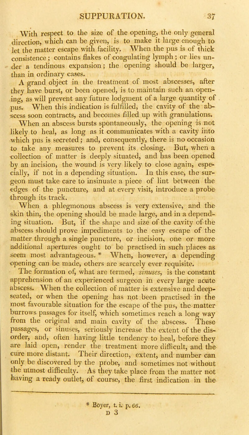 With respect to the size of the opening, the only general direction, which can be given, is to make it large enough to let the matter escape with facility. When the pus is of thick consistence; contains flakes of coagulating lymph; or lies un- der a tendinous expansion; the opening should be larger, than in ordinary cases. A grand object in the treatment of most abscesses, after they have burst, or been opened, is to maintain such an open- ing, as will prevent any future lodgment of a large quantity of pus. When this indication is fulfilled, the cavity of the ab- scess soon contracts, and becomes filled up with granulations. When an abscess bursts spontaneously, the opening is not likely to heal, as long as it communicates with a cavity into which pus is secreted; and, consequently, there is no occasion to take any measures to prevent its closing. But, when a collection of matter is deeply situated, and has been opened by an incision, the wound is vei'y likely to close again, espe- cially, if not in a depending situation. In this case, the sur- geon must take care to insinuate a piece of lint between the edges of the puncture, and at every visit, introduce a probe through its track. Wlien a phlegmonous abscess is very extensive, and the skin thin, the opening should be made large, and in a depend- ing situation. But, if the shape and size of the cavity of-the abscess should prove impediments to the easy escape of the matter through a single puncture, or incision, one or more additional apertures ought to be practised in such places as seem most advantageous. * When, however, a depending opening can be made, others are scarcely ever requisite. The formation of, what are termed, sinuses, is the constant apprehension of an experienced surgeon in every large acute abscess. When the collection of matter is extensive and deep- seated, or when the opening has not been practised in the most favourable situation for the escape of the pus, the matter burrows passages for itself, which sometimes reach a long way from the original and main cavity of the abscess. These passages, or sinuses, seriously increase the extent of the dis- order, and, often having little tendency to heal, before they are laid open, render the treatment more difficult, and the cure more distant. Their direction, extent, and number can only be discovered by the probe, and sometimes not without the utmost difficulty. As they take place from the matter not having a I’eady outlet, of course, the first indication in the * Boyer, t i. p. 66.