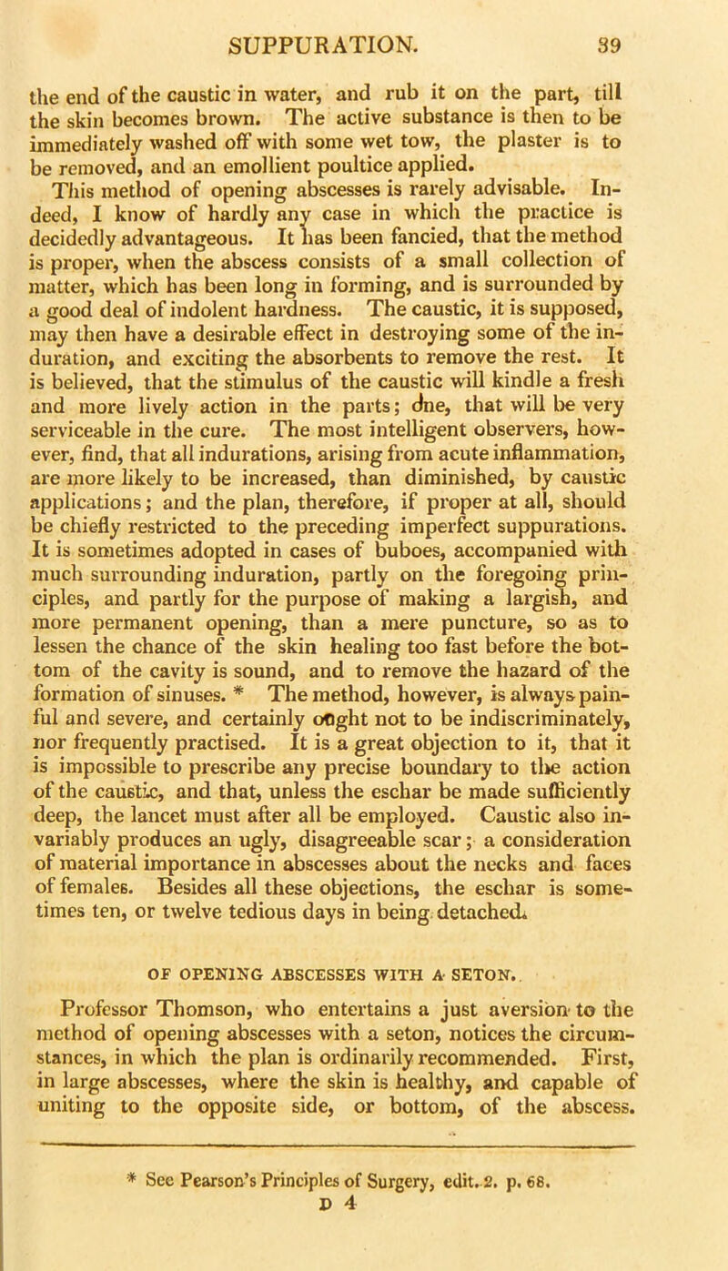 the end of the caustic in water, and rub it on the part, till the skin becomes brown. The active substance is then to be immediately washed off with some wet tow, the plaster is to be removed, and an emollient poultice applied. TJiis method of opening abscesses is rarely advisable. In- deed, I know of hardly any case in which the practice is decidedly advantageous. It has been fancied, that the method is proper, when the abscess consists of a small collection of matter, which has been long in forming, and is surrounded by a good deal of indolent hardness. The caustic, it is supposed, may then have a desirable effect in destroying some of the in- duration, and exciting the absorbents to remove the rest. It is believed, that the stimulus of the caustic will kindle a fresh and more lively action in the parts; dne, that wiU be very serviceable in the cure. The most intelligent observers, how- ever, find, that all indurations, arising from acute inflammation, are more likely to be increased, than diminished, by caustic applications; and the plan, therefore, if proper at all, should be chiefly restricted to the preceding imperfect suppurations. It is sometimes adopted in cases of buboes, accompanied with much surrounding induration, partly on the foregoing prin- ciples, and partly for the purpose of making a largish, and more permanent opening, than a mere puncture, so as to lessen the chance of the skin healing too fast before the bot- tom of the cavity is sound, and to remove the hazard of the formation of sinuses. * The method, however, is always pain- ful and severe, and certainly ofjght not to be indiscriminately, nor frequently practised. It is a great objection to it, that it is impossible to prescribe any precise boundary to tlie action of the caustic, and that, unless the eschar be made sufficiently deep, the lancet must after all be employed. Caustic also in- variably produces an ugly, disagreeable scar; a consideration of material importance in abscesses about the necks and faces of females. Besides all these objections, the eschar is some- times ten, or twelve tedious days in being. detache«L OF OPENIKG ABSCESSES WITH A SETON. Professor Thomson, who entertains a just aversion to the method of opening abscesses with a seton, notices the circum- stances, in which the plan is ordinarily recommended. First, in large abscesses, where the skin is healthy, and capable of uniting to the opposite side, or bottom, of the abscess. * See Pearson’s Principles of Surgery, edit. 2. p. 68. P 4