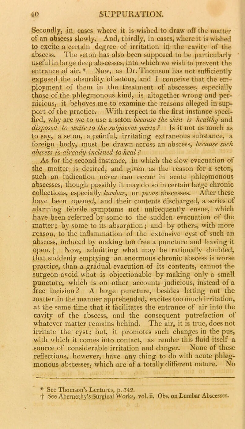 Secondly, in cases where it is wished to draw ofi' tlie matter of an abscess slowly. And, thirdly, in cases, where it is wished to excite a certain degree of irritation in the cavity of the abscess. The seton has also been supposed to be particularly useful in large deep abscesses, into which we wish to prevent the entrance of air. * Now, as Dr. Tliornson has not sufficiently exposed the absurdity of setons, and I conceive that the em- ployment of them in the treatment of abscesses, especially those of the phlegmonous kind, is altogether wrong and per- nicious, it behoves me to examine the I’easons alleged in sup- port of the practice. With respect to the first instance speci- fied, why are we to use a seton became the skin is healthy and disposed to unite to the subjacent parts ? Is it not as much as to say, a seton, a painful, irritating extraneous substance, a foreign body, ipust be drawn across an abscess, became such abscess is already inclined to heal ? As for the second instance, in which the slow evacuation of the matter is desired, and given as the reason for a seton, such an indication never can occur in acute phlegmonous abscesses, though possibly it may do so in certain large chronic collections, especially lumbar^ or psoas abscesses. After these have been opened, and their contents discharged, a series of alarming febrile symptoms not unfrequently ensue, which have been referred by some to the sudden evacuation of the matter; by some to its absorption; and by others, with more reason, to the inflammation of the extensive cyst of such an abscess, induced by making too free a puncture and leaving it open.f Now, admitting what may be rationally doubted, that suddenly praptying an enormous chronic abscess is worse practice, than a gradual evacution of its contents, cannot the surgeon avoid what is objectionable by making only a small puncture, which is on other accounts judicious, instead of a free incision? A large puncture, besides letting out the matter in the manner apprehended, excites too much irritation, at the same time that it facilitates the entrance of air into the cavity of the abscess, and the consequent putrefaction of w'hatever matter remains behind. The air, it is true, does not irritate the cyst; but, it promotes such changes in the pus, with which it comes into contact, as render this fluid itself a source of considerable irritation and danger. None of these reflections, however, have any thing to do with acute phleg- monous abscesses, which are of a totally different nature. No * See Thomson’s Lectures, p. 542. •)■ See Abernethy’s Surgical Works, vol. ii. Obs. on Lumbar Abscesses.