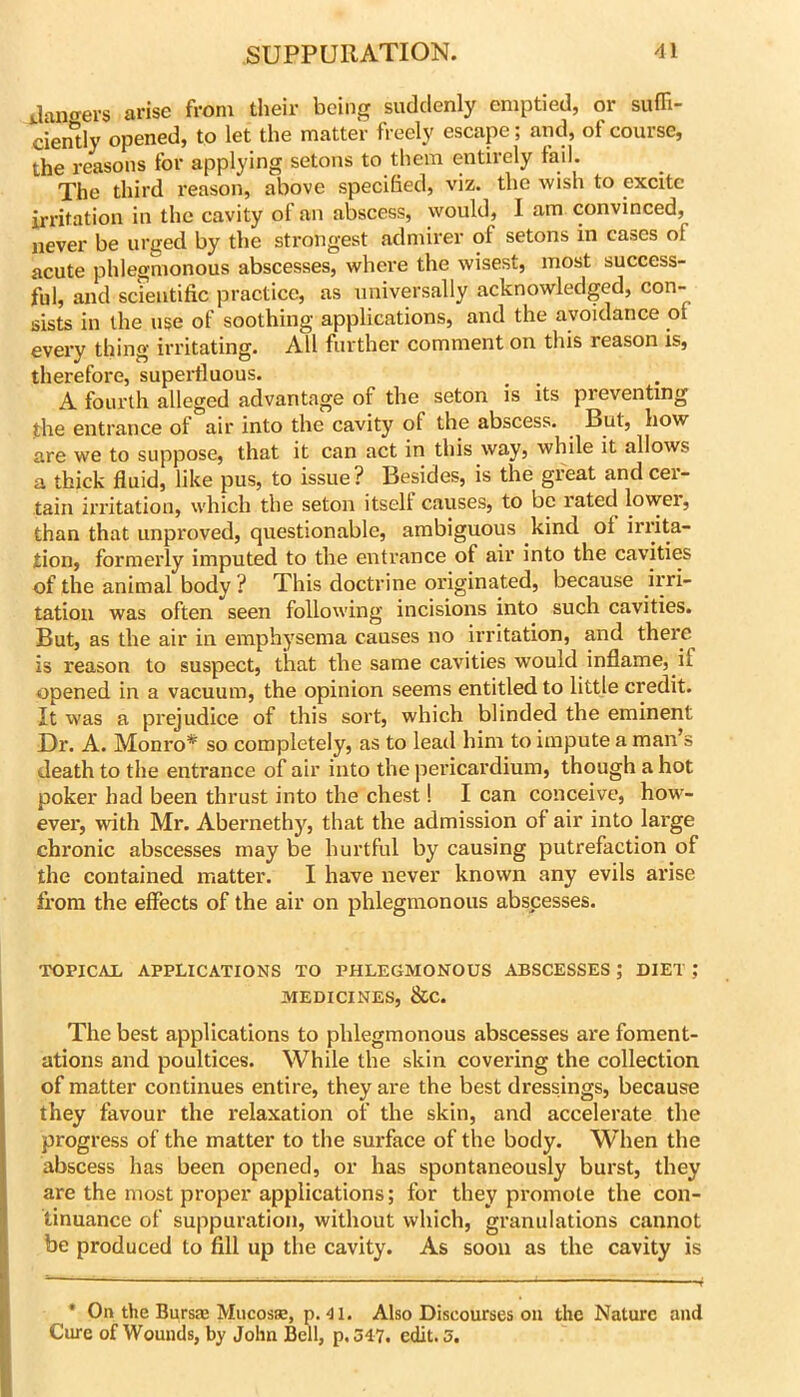 janaers arise from their being suddenly emptied, or suffi- cien*tly opened, to let the matter freely escape; and, of course, the reasons for applying setons to them entirely fail. The third reason, above specified, viz. the wish to excite irritation in the cavity of an abscess, would, I am convinced, never be urged by the strongest admirer of setons in cases of acute phlegmonous abscesses, where the wisest, most success- ful, and scientific practice, as universally acknowledged, con- sists in the use of soothing applications, and the avoidance of every thing irritating. All further comment on this reason is, therefore, superfluous. A fourth alleged advantage of the seton is its preventing the entrance of air into the cavity of the abscess. ^ But, how are we to suppose, that it can act in this way, while it allows a thick fluid, like pus, to issue? Besides, is the great and cer- tain irritation, which the seton itself causes, to be rated lower, than that unproved, questionable, ambiguous kind of irrita- tion, formerly imputed to the entrance of air into the cavities of the animal body ? This doctrine originated, because irri- tation was often seen following incisions into such cavities. But, as the air in emphysema causes no irritation, and there is reason to suspect, that the same cavities would inflame, if opened in a vacuum, the opinion seems entitled to little credit. It was a prejudice of this sort, which blinded the eminent Dr. A. Monro* so completely, as to lead him to impute a man’s death to the entrance of air into the pericardium, though a hot poker bad been thrust into the chest! I can conceive, how- ever, Avith Mr. Abernethy, that the admission of air into large chronic abscesses may be hurtful by causing putrefaction of the contained matter. I have never known any evils arise from the effects of the air on phlegmonous abscesses. TOPICAL APPLICATIONS TO PHLEGMONOUS ABSCESSES ; DIET MEDICINES, &C. The best applications to phlegmonous abscesses are foment- ations and poultices. While the skin covering the collection of matter continues entire, they are the best dressings, because they favour the relaxation of the skin, and accelerate the progress of the matter to the surface of the body. When the abscess has been opened, or has spontaneously burst, they are the most proper applications; for they promote the con- tinuance of suppuration, without which, granulations cannot be produced to fill up the cavity. As soon as the cavity is * On the Bursae Mucosas, p.'ll. Also Discourses on the Nature and Cure of Wounds, by John Bell, p. 347. edit. 5.