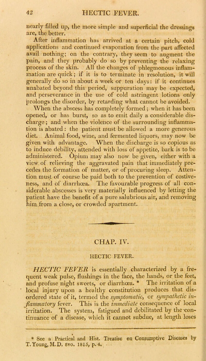 iiearl}' filled up, the more simple and superficial the dressings are, the better. After inflammation has arrived at a certain pitch, cold applications and continued evaporation from the part affected avail nothing; on the contrary, they seem to augment the pain, and they probably do so by preventing the relaxing process of the skin. All the changes of phlegmonous inflam- mation are quick; if it is to terminate in resolution, it will generally do so in about a week or ten days: if it continues unabated beyond this period, suppuration may be expected, and perseverance in the use of cold astringent lotions only prolongs the disordei’, by retarding what cannot be avoided. When the abscess has completely formed ; when it has been opened, or has burst, so as to emit daily a considerable dis- charge ; and when the violence of the surrounding inflamma- tion is abated : the patient must be allowed a more generous diet. Animal food, wine, and fermented liquors, may now be given with advantage. When the discharge is so copious as to induce debility, attended with loss of appetite, bark is to be administered. Opium may also now be given, either with a view of relieving the aggravated pain that immediately pre- cedes the formation of matter, or of procuring sleep. Atten- tion must of course be paid both to the prevention of costive- ness, and of diarrhoea. The favourable progress of all con- siderable abscesses is very matei’ially influenced by letting the patient have the benefit of a pure salubrious air, and removing him from a close, or crowded apartment. CHAP. IV. HECTIC FEVER. HECTIC FEVER is essentially characterized by a fre- quent weak pulse, flushings in the face, the hands, or the feet, and profuse night sweets, or diarrhoea. * The irritation of a ' local injury upon a healthy constitution produces that dis- ordered state of it, termed the s^mj)tomatic, or sympathetic in- Jlammatory fever. This is the immediate consequence of local irritation. The system, fatigued and debilitated by the con- tinuance of a disease, which it cannot subdue, at length loses * See a Practical and Hist. Treatise on Consumptive Diseases by T. Young, M.D. 8vo. 1815, p. 4,