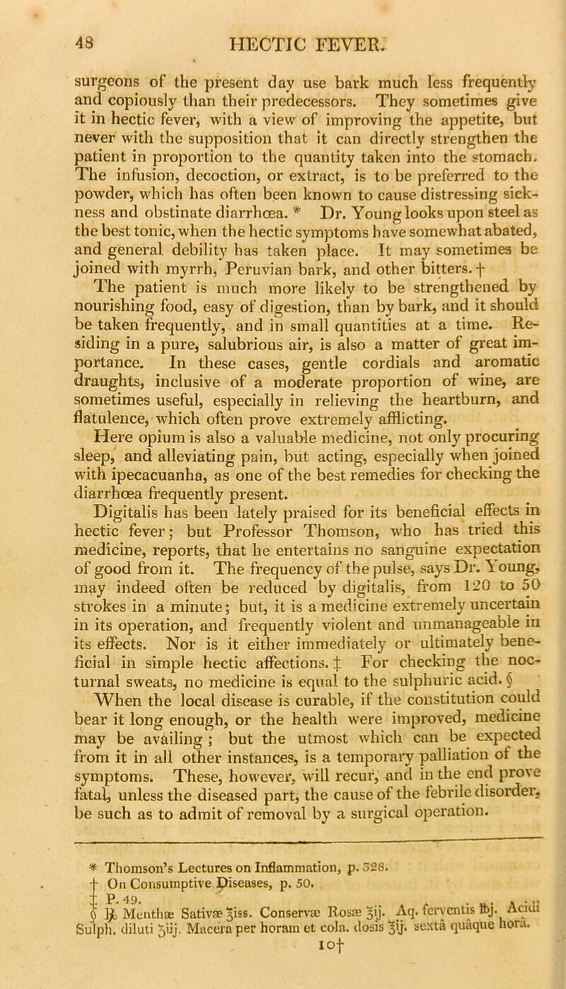 surgeons of the present day use bark much less frequentty and copiously than their predecessors. They sometimes give it in hectic fever, with a view of improving the appetite, but never with the supposition that it can directly strengthen the patient in proportion to the quantity taken into the stomach. The infusion, decoction, or extract, is to be preferred to the powder, which has often been known to cause distressing sick- ness and obstinate diarrhoea. * Dr. Young looks upon steel as the best tonic, when the hectic symptoms have somewhat abated, and general debility has taken place. It may sometimes be joined with myrrh, Peruvian bark, and other bitters, f The patient is much more likely to be strengthened by nourishing food, easy of digestion, than by bark, and it should be taken frequently, and in small quantities at a time. Re- siding in a pure, salubrious air, is also a matter of gi'eat im- portance. In these cases, gentle cordials and aromatic draughts, inclusive of a moderate proportion of wine, are sometimes useful, especially in relieving the heartburn, and flatulence, which often prove extremely afflicting. Here opium is also a valuable medicine, not only procuring sleep, and alleviating pain, but acting, especially when joined with ipecacuanha, as one of the best remedies for checking the diarrhoea frequently present. Digitalis has been lately praised for its beneficial effects in hectic fever; but Professor Thomson, w'ho has tried this medicine, reports, that he entertains no sanguine expectation of good from it. The frequency of the pulse, says Dr. \ oung, may indeed often be reduced by digitalis, from 120 to 50 sti'okes in a minute; but, it is a medicine extremely uncertain in its operation, and frequently violent and unmanageable in its effects. Nor is it either immediately or ultimately bene- ficial in simple hectic affections. J For checking the noc- turnal sweats, no medicine is equal to the sulphuric acid. § AVhen the local disease is curable, if the constitution could bear it long enough, or the health were improved, medicine may be availing ; but the utmost which can be expected from it in all other instances, is a temporary palliation of the symptoms. These, however, will recur, and in the end prove fatal, unless the diseased part, the cause of the febrile disorder, be such as to admit of removal by a surgical operation. * Tiiomson’s Lectures on Inflammation, p. 528. t On Consumptive piseases, p. 50. + p_ . . . $ ]jl Mcnthm Sativae^iss. Conservm Rosm jy* Aq. fciwcntis Ibj. Acidi Sulph, diluti 5iij. Mucera per horain et cola, ilosis 5'j* sexta quaque flora. I of