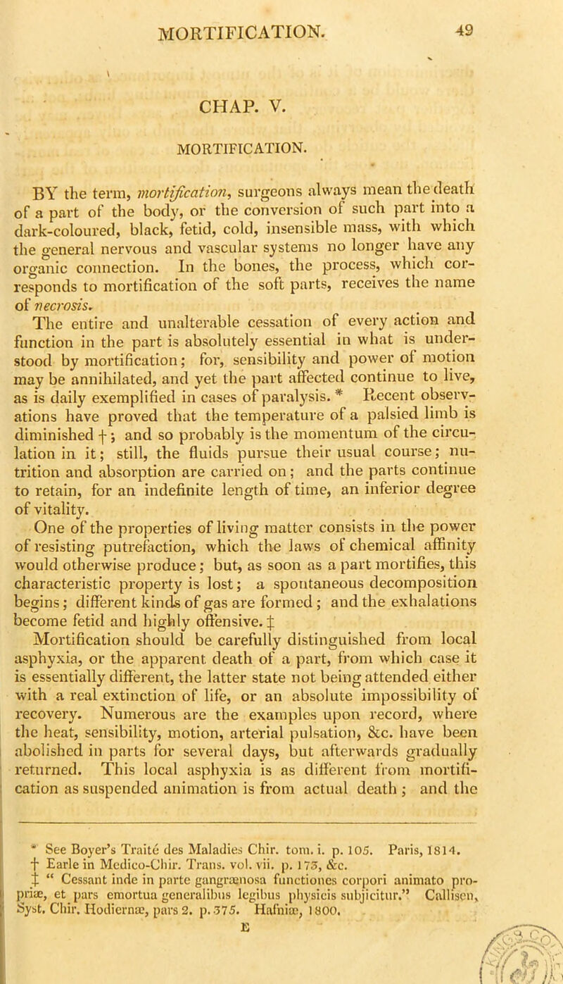 CHAP. V. MORTIFICATION. BY the term, mortification, surgeons always mean the death of a part of the body, or the conversion of such part into a dark-coloured, black, fetid, cold, insensible mass, with which the general nervous and vascular systems no longer have any organic connection. In the bones, the process, which cor- responds to mortification of the soft parts, receiv'es the name of necrosis. The entire and unalterable cessation of every action and function in the part is absolutely essential in what is under- stood by mortification; for, sensibility and power of motion may be annihilated, and yet the part affected continue to live, as is daily exemplified in cases of paralysis. * Recent observ- ations have proved that the temperature of a palsied limb is diminished f; and so probably is the momentum of the circu- lation in it; still, the fluids pursue their usual course; nu- trition and absorption are carried on; and the parts continue to retain, for an indefinite length of time, an inferior degree of vitality. One of the properties of living matter consists in the power of resisting putrefaction, which the laws of chemical affinity would otherwise produce; but, as soon as a part mortifies, this characteristic property is lost; a spontaneous decomposition begins; different kinck of gas are formed ; and the exhalations become fetid and highly offensive. J Mortification should be carefully distinguished from local asphyxia, or the apparent death of a part, fi’om which case it is essentially different, the latter state not being attended either with a real extinction of life, or an absolute impossibility of I'ecovery. Numerous are the examples upon record, where the heat, sensibility, motion, arterial pulsation, &c. have been 1 abolished in parts for several days, but afterwards gi’adually ' returned. This local asphyxia is as different from mortifi- ; cation as suspended animation is from actual death ; and the ' See Boyer’s Traitc des Maladies Chir. tom. i. p. 105. Paris, ISH. f Earle in Mcdico-Cl)ir. Trans, vol. vii. p. 175, &c. % “ Cessant inde in parte gangraenosa fiinctiones corpori animato pro- priae, et pars cmortua generalibiis legibus physicis subjicitur.” Callisen, Syst, Cliir. Hodierna?, pars 2. p. 575. Hafnia2, 1800. E