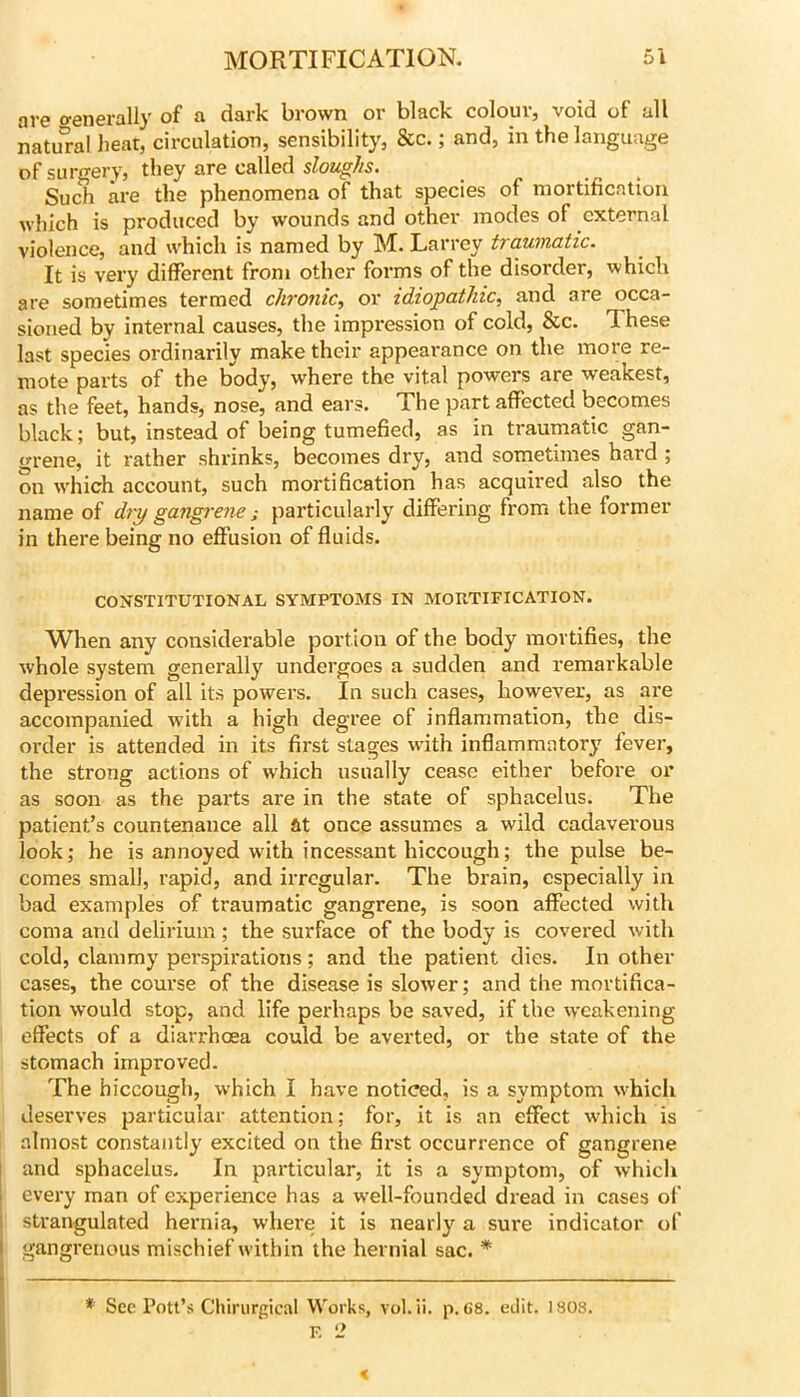 are o-enerally of a dark brown or black colour, void of all natu'ral heat, circulation, sensibility, &c.; and, in the language of surgery, they are called Such are the phenomena of that species of mortification which is produced by wounds and other modes of external violence, and which is named by M. Larrey traumatic. It is very different from other forms of the disorder, which are sometimes termed chronic., or idiopathic, and are occa- sioned by internal causes, the impression of cold, &c. These last species ordinarily make their appearance on the more re- mote parts of the body, where the vital powers are weakest, as the feet, hands, nose, and ears. The part affected becomes black; but, instead of being tumefied, as in traumatic gan- grene, it rather shrinks, becomes dry, and sometimes hard ; on which account, such mortification has acquired also the name of dry gangrene; particularly differing from the former in there being no effusion of fluids. CONSTITUTIONAL SYMPTOMS IN MORTIFICATION. When any considerable portion of the body mortifies, the whole system generally undergoes a sudden and remarkable depression of all its powers. In such cases, however, as are accompanied with a high degree of inflammation, the dis- order is attended in its first stages wdth inflammatory fever, the strong actions of which usually cease either before or as soon as the parts are in the state of sphacelus. The patient’s countenance all ftt once assumes a wild cadaverous look; he is annoyed with incessant hiccough; the pulse be- comes small, rapid, and irregular. The brain, especially in bad examples of traumatic gangrene, is soon affected with coma and delirium ; the surface of the body is covered with cold, clammy perspirations; and the patient dies. In other cases, the course of the disease is slower; and the mortifica- tion would stop, and life perhaps be saved, if the weakening effects of a diarrhoea could be averted, or the state of the stomach improved. The hiccough, which I have noticed, is a symptom which deserves particular attention; for, it is an effect wdiich is almost constantly excited on the first occurrence of gangrene and sphacelus. In particular, it is a symptom, of which every man of experience has a w'ell-founded dread in cases of strangulated hernia, where it is nearly a sure indicator of gangrenous mischief wdthin the hernial sac. * * See Pott’s Chirurgical Works, vol. ii. p, 68. edit. 1808. F, 2 <