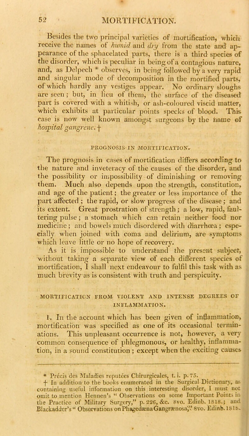 Besides the two principal varieties of mortification, which receive the names of htmid and dry from the state and ap- pearance of tlie sphacelated parts, there is a third species of the disorder, Avhich is peculiar in being of a contagious nature, and, as Delpech * observes, in being followed by a very rapid and singular mode of decomposition in the mortified parts, of which hardly any vestiges appear. No ordinary sloughs are seen; but, in lieu of them, the surface of the diseased part is covered with a Avhitish, or ash-coloured viscid matter, which exhibits at particular points specks of blood. This case is now well known amongst surgeons by the name of hospital ^an^i'ene, f PROGNOSIS-IN MORTIFICATION. The prognosis in cases of mortification differs according to the nature and inveteracy of the causes of the disorder, and the possibility or impossibility of diminishing or removing them. Much also depends upon the strength, constitution, and age of the patient; the greater or less importance of the part affected ; the rapid, or slow progress of the disease; and its extent. Great prostration of stix!ngth ; a low, rapid, faul- tering pulse; a stomach which can retain neither food nor medicine ; and bow'els much disordered with diarrheea; espe- cially when joined with coma and delirium, are symptoms which leave little or no hope of recovery. As it is impossible to understand the present subject, without taking a separate view of each different species of mortification, I shall next endeavour to fulfil this task with as much brevity as is consistent w-ith truth and perspicuity. MORTIFICATION FROM VIOLENT AND INTENSE DEGREES OF INFLAMMATION. 1. In the account which has been given of inflammation, mortification was specified as one of its occasional termin- ations. This unpleasant occurrence is not, however, a very common consequence of phlegmonous, or healthy, inflamma- tion, in a sound constitution ; except when the exciting causes * Precis des Maladies roputees Cliirurgicalcs, t. i. p. 75. f In addition to the books enumerated in the Surgical Dictionarj, a-v containing useful information on this interesting disorder, I must not omit to mention Hennen’s “ Observations on some Important Points in the Practice of Militar}’ Surgerj',” p. 226, &c. 8vo. Edinb. 1818.; and Blackadder’s“ Observations onPhagedmnaGangrmnosaf. 8vo. Edinb. I8ls-