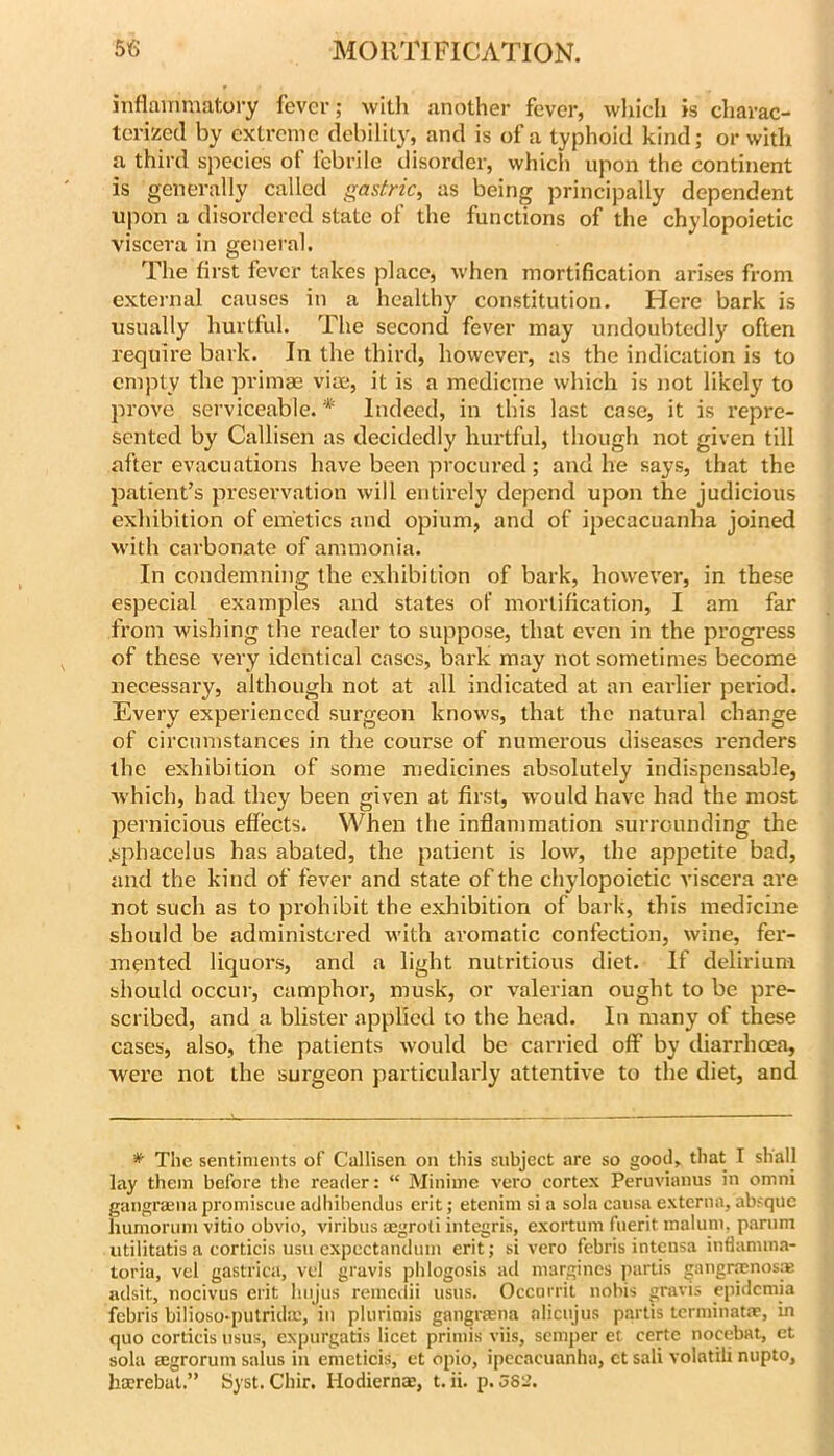 inflammatory fever; witli another fever, which is charac- terized by extreme debility, and is of a typhoid kind; or with a third species of febrile disorder, which upon the continent is generally called gastric, as being principally dependent upon a disordered state of the functions of the chylopoietic viscera in general. The first fever takes place, when mortification arises from external causes in a healthy constitution. Here bark is usually hurtful. The second fever may undoubtedly often require bark. In the third, however, as the indication is to empty the primae vite, it is a medicine which is not likely to prove serviceable. * Indeed, in this last case, it is repre- sented by Callisen as decidedly hurtful, though not given till after evacuations have been procured; and he says, that the patient’s preservation will entirely depend upon the judicious exhibition of emetics and opium, and of ipecacuanha joined with carbonate of ammonia. In condemning the exhibition of bark, however, in these especial examples and states of mortification, I am far from wishing the reader to suppose, that even in the progress of these very identical cases, bark may not sometimes become necessary, although not at all indicated at an eaidier period. Every experienced surgeon knows, that the natural change of circumstances in the course of numerous diseases renders the exhibition of some medicines absolutely indispensable, which, had they been given at first, w'ould have had the most pernicious effects. When the inflammation surrounding the .sphacelus has abated, the patient is low, the appetite bad, and the kind of fever and state of the chylopoietic viscera are not such as to prohibit the exhibition of bark, this medicine should be administered with aromatic confection, wine, fer- mented liquors, and a light nutritious diet. If delirium should occur, camphor, musk, or valerian ought to be pre- scribed, and a blister applied to the head. In many of these cases, also, the patients would be carried off by diarrhoea, were not the surgeon particularly attentive to the diet, and * The sentiments of Callisen on this subject are so good, that I shall lay them before the reader; “ Miniine vero cortex Peruvianus in omni gangrajna proinisciie adhibendus erit; etenim si a sola cansa externa, absque humorimi vitio obvio, viribns aegroti integris, exortum fnerit malum, parnm iitilitatis a corticis usn cxpectandum erit; si vero febris intensa inflannna- toria, vel gastrica, vd gravis phlogosis ad margines partis gangrmnosfE adsit, nocivus erit hnjus reincdii usus. Occnrril nobis gravis cpidemia febris bilioso-putridm, in plnrimis gangrmna alicujus partis tcrminat.T, in quo corticis usus, expurgatis licet priniis viis, semper et certe nocebat, et sola aegrorum salus in emeticis, et opio, ipecacuanha, ct sali volntili nupto, hocrebat.” Syst. Chir. Hodierna:, t, ii. p. 582.