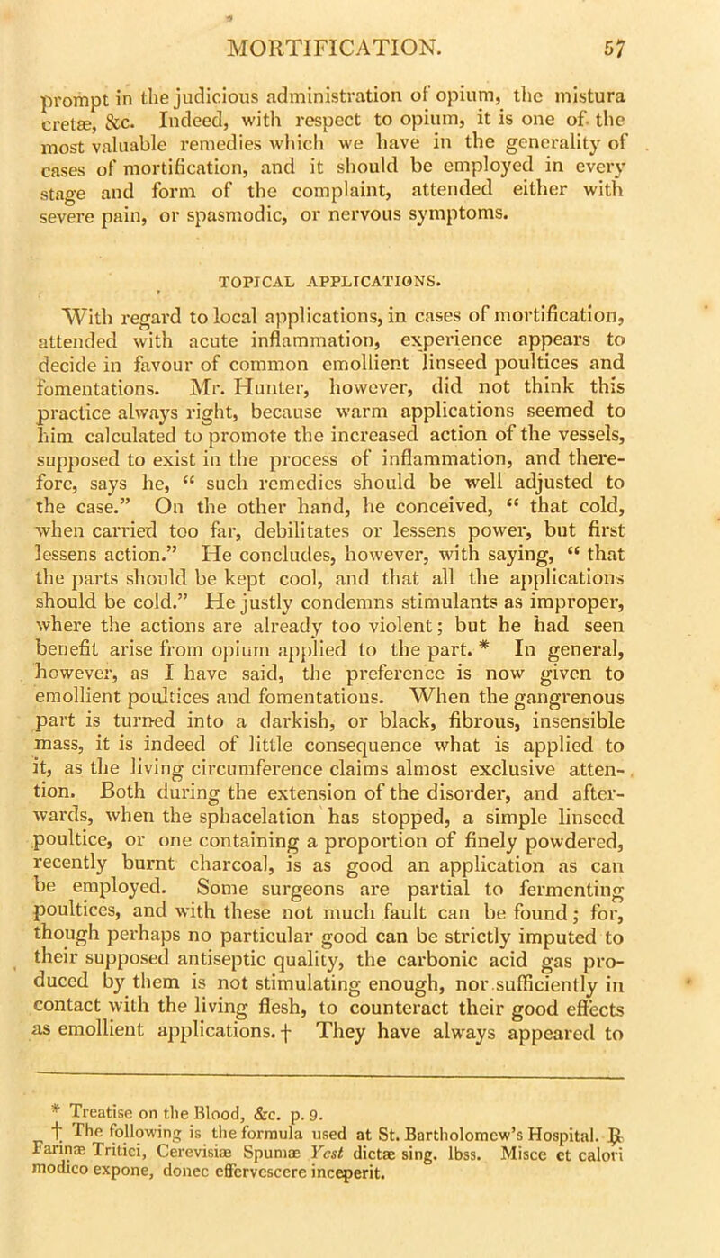 prompt in the judicious administration of opium, llie inistura cret8e, &c. Indeed, with respect to opium, it is one of. the most valuable remedies which we have in the generality of cases of mortification, and it should be employed in every stage and form of the complaint, attended either with severe pain, or spasmodic, or nervous symptoms. TOPICAL APPLICATIONS. With regard to local applications, in cases of mortification, attended with acute inflammation, expei-ience appears to decide in favour of common emollient linseed poultices and fomentations. Mr. Hunter, however, did not think this practice always right, because warm applications seemed to him calculated to promote the increased action of the vessels, supposed to exist in the process of inflammation, and there- fore, says he, “ such remedies should be well adjusted to the case.” On the other hand, he conceived, “ that cold, when can'ied too far, debilitates or lessens power, but first lessens action.” He concludes, however, with saying, “ that the parts should be kept cool, and that all the applications should be cold.” He justly condemns stimulants as improper, where the actions are already too violent; but he had seen benefit arise from opium applied to the part. * In general, however, as I have said, the preference is now given to emollient poultices and fomentations. When the gangrenous part is turned into a darkish, or black, fibrous, insensible mass, it is indeed of little consequence what is applied to it, as the living circumference claims almost exclusive atten- tion. Both dui'ing the extension of the disorder, and after- wards, when the sphacelation has stopped, a simple linseed poultice, or one containing a proportion of finely powdered, recently burnt charcoal, is as good an application as can be employed. Some surgeons are partial to fermenting poultices, and with these not much fault can be found; for, though perhaps no particular good can be strictly imputed to their supposed antiseptic quality, the carbonic acid gas pro- duced by them is not stimulating enough, nor sufficiently in contact with the living flesh, to counteract their good effects as emollient applications, f They have always appeared to * Treatise on the Blood, &c. p. 9. The following is the formula used at St. Bartholomew’s Hospital. R Farm® Tritici, Cerevisiae Spumae Vest dictae sing. Ibss. Misce ct calori modico expone, donee effervcscere inceperit.