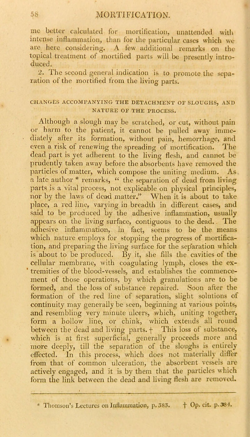 me better ciilculated i’or mortification, unattended with intense inflammation, thari for the particular cases which we are here considering. A few additional remarks on the topical treatment of mortified parts will be presently intro- duced. 2. The second general indication is to promote the sepa- ration of the mortified from tlie living parts. CHANGES ACCOMPANYING THE DETACHMENT OF SLOUGHS, AND NATURE OF THE PROCESS. Although a slough may be scratched, or cut, without pain or harm to the patient, it cannot be pulled away imme- diately after its formation, without pain, hemorrhage, and even a risk of renewing the spreading of mortification. The dead part is yet adherent to the living flesh, and cannot be prudently taken away before the absorbents have removed the particles of matter, which compose the uniting medium. As .T late author * remarks, “ the separation of dead from living parts is a vital process, not explicable on physical principles, nor by the laws of dead matter.” When it is about to take place, a red line, varying in breadth in different cases, and said to be produced by the adhesive inflammation, usually appears on the living surface, contiguous to the dead.. The adhesive inflammation, in fact, seems to be the means which nature employs for stopping the progress of mortifica- tion, and preparing the living surface for the separation which is about to be produced. By it, she fills the cavities of the cellular membrane, with coagulating lymph, closes the ex- * tremities of the blood-vessels, and establishes the commence- ment of those operations, by which granulations are to be formed, and the loss of substance repaired. Soon after the formation of the red line of separation, slight solutions of continuity may generally be seen, beginning at various points, and resembling very minute ulcers, which, uniting together, form a hollow line, or chink, which extends all round between the dead and living parts, f This loss of substance, which is at first superficial, generally proceeds more and more deeply, till the separation of the sloughs is entirely effected. In this process, which does not materially differ from that of common ulceration, the absorbent vessels are actively engaged, and it is by them that the particles which form the link between the dead and living flesh are removed. * TIiouisoii’s Lectures on Inflamiuation, p. 583. f Op. cit. p.3S t.
