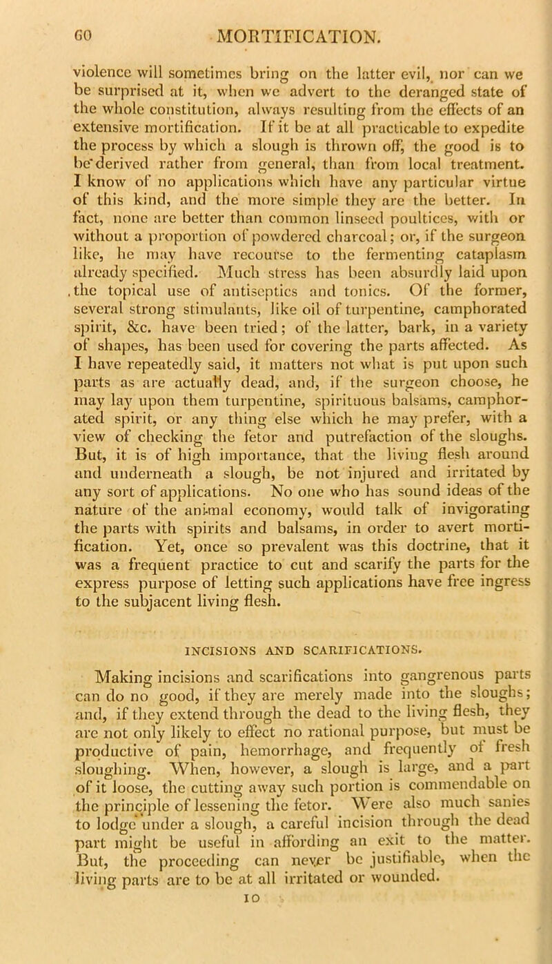 violence will sometimes bring on the latter evil, nor can we be surprised at it, when we advert to the deranged state of the whole constitution, always resulting from the effects of an extensive mortification. If it be at all practicable to expedite the process by which a slough is thrown off’, the good is to be*derived rather from general, than from local treatment. I know of no applications which have any particular virtue of this kind, and the more simple they are the better. lu fact, none are better than common linseed poultices, with or without a proportion of powdered charcoal; or, if the surgeon like, he may have recourse to the fermenting cataplasm already specified. Much stress has been absurdly laid upon .the topical use of antiseptics and tonics. Of the former, several sti’ong stimulants, like oil of turpentine, camphorated spirit, &c. have been tried; of the latter, bark, in a variety of shapes, has been used for covering the parts affected. As I have repeatedly said, it matters not what is put upon such parts as are actually dead, and, if the surgeon choose, he may lay upon them turpentine, spirituous balsams, camphor- ated spirit, or any thing else which he may prefer, with a view of checking the fetor and putrefaction of the sloughs. But, it is of high importance, that the living flesh around and underneath a slough, be not injured and irritated by any sort of applications. No one who has sound ideas of the nature of the ani-mal economy, would talk of invigorating the parts with spirits and balsams, in order to avert morti- fication. Yet, once so prevalent was this doctrine, that it was a frequent practice to cut and scarify the parts for the express purpose of letting such applications have free ingress to the subjacent living flesh. INCISIONS AND SCARIFICATIONS. Making incisions and scarifications into gangrenous parts can do no good, if they are merely made into the sloughs; and, if they extend through the dead to the living flesh, they are not only likely to effect no I'ational purpose, but must be productive of pain, hemorrhage, and frequently of fresh .sloughing. When, however, a slough is large, and a part of it loose, the cutting away such portion is commendable on the principle of lessening the fetor. Were also much sanies to lodge under a slough, a careful incision through the dead part might be useful in affording an exit to the matter. But, the proceeding can neycr be justifiable, when the living parts are to be at all irritated or wounded. ID