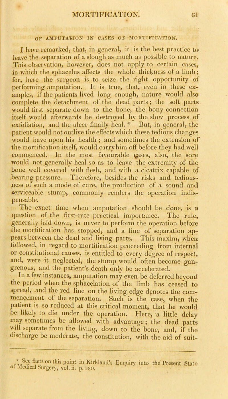 OF AMPUTATION IN CASES OF MORTIFICATION. I have reniai’ked, tliat, in general, it is the best practice to leave the separation of a slough as much as possible to nature. This observation, however, does not apply to certain cases, in which the sphacelus affects the whole thickness of a limb; for, here the surgeon is to seize the right opportunity of performing amputation. It is true, that, even in these ex- amples, if the patients lived long enough, nature would also complete the detachment of the dead parts; the soft parts would first separate down to the bone, the bony connection itself would afterwards be destroyed by the slow process of exfoliation, and the ulcer finally heal. * But, in general, the patient would not outlive the effects which these tedious changes would have upon his health ; and sometimes the extension of the mortification itself, would carry him olf before they had well commenced. In the most favourable (^ses, also, the sore would not generally heal so as to leave the extremity of the bone well covered with flesh, and with a cicatrix capable of bearing pressure. Therefore, besides the risks and tedious- ness of such a mode of cure, the production of a sound ami serviceable stump, commonly renders the operation indis- pensable. The exact time when amputation should be done, is a question of the first-rate practical importance. The rule, generally laid down, is never to perform the operation before the mortification has stopped, and a line of separation ap- pears between the dead and living parts. This maxim, when followed, in regard to mortification proceeding from internal or constitutional causes, is entitled to every degree of respect, and, w^ere it neglected, the stump would often become gan- grenous, and the patient’s death only be accelerated. In a few instances, amputation may even be deferred beyond the period when the sphacelation of the limb has ceased to spread, and the red line on the living edge denotes the com- mencement ol the separation. Such is the case, when the patient is so reduced at this critical moment, that he would be likely to die under the operation. Here, a little delay may sometimes be allowed wdth advantage; the dead parts will separate from the living, down to the bone, and, if the discharge be moderate, the constitution, with the aid of suit- Enquiry into the Present State