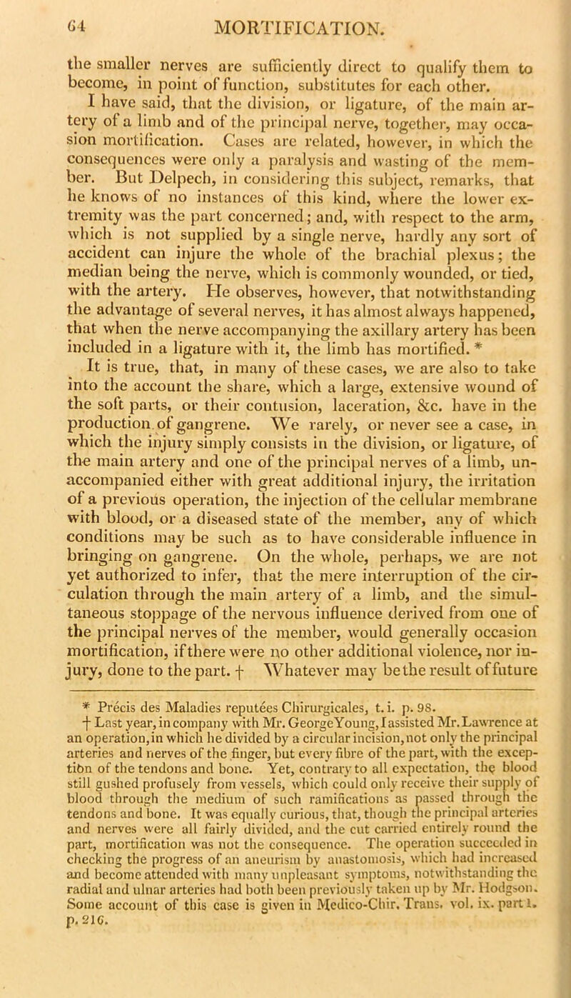 the smaller nerves are sufficiently direct to qualify them to become, in point of function, substitutes for each other. I have said, that the division, or ligature, of the main ar- tery of a limb and of the princij)al nerve, together, may occa- sion mortilication. Cases are related, however, in which the consequences were only a paralysis and wasting of the mem- ber. But Delpech, in considering this subject, remarks, that he knows of no instances ot this kind, where the low'er ex- tremity was the part concerned; and, with respect to the arm, which is not supplied by a single nerve, hardly any sort of accident can injure the whole of the brachial plexus; the median being the nerve, which is commonly wounded, or tied, with the artery. Fie observes, however, that notwithstanding the advantage of several nerves, it has almost always happened, that when the nerve accompanying the axillary artery has been included in a ligature with it, the limb has mortified. * It is true, that, in many of these cases, we are also to take into the account the share, which a large, extensive wound of the soft parts, or their contusion, laceration, &c. have in the production of gangrene. We rarely, or never see a case, in which the injury simply consists in the division, or ligature, of the main artery and one of the principal nerves of a limb, un- accompanied either with great additional injury, the irritation of a previous operation, the injection of the cellular membrane with blood, or a diseased state of the member, any of which conditions may be such as to have considerable influence in bringing on gangrene. On the whole, perhaps, we are not yet authorized to infer, that the mere interruption of the cir- culation through the main artery of a limb, and the simul- taneous stoppage of the nervous influence derived from one of the principal nerves of the member, would generally occasion mortification, ifthere were no other additional violence, nor in- jury, done to the part, f Whatever may be the result of future * Precis des Maladies reputees Chirurgicales, t. i. p. 98. -}- Last year, in company with Mr. GeorgeYoung,Iassisted Mr. Lawrence at an operation,in which he divided by a circular incision,not only the principal arteries and nerves of the finger, but every fibre of the part, with the excep- tibn of the tendons and bone. Yet, contrary to all expectation, thg blood still gushed profusely from vessels, which could only receive their supply of blood through the medium of such ramifications as passed through the tendons and bone. It was equally curious, that, though the principal arteries and nerves were all fairly diviclcd, and the cut carried entirely round the part, mortification was not the consequence. The operation succcctlcd in checking the progress of an aneurism by anastomosis, which had increased and become attended with many unpleasant symptoms, notwithstanding the radial and ulnar arteries had both been previously taken up by Mr. Hodgson. Some account of this case is given in Medico-Chir. Trans, vol. ix. parti. p.Sie.