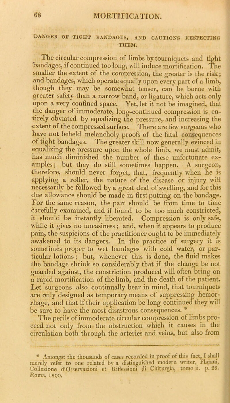 DANGER OF TIGHT BANDAGES, AND CAUTIONS RESPECTING THEM. The circular compression of limbs by tourniquets and tight bandages, if continued too long, will induce mortification. The smaller the extent of the compression, the greater is the risk; and bandages, which operate equally upon every part of a limb, though they may be somewhat tenser, can be borne with greater safety than a narrow band, or ligature, which acts only upon a very confined space. Yet, let it not be imagined, that the danger of immoderate, long-continued compression is en- tirely obviated by equalizing the pressure, and increasing the extent of the compressed surface. There are few surgeons who have not beheld melancholy proofs of the fatal consequences of tight bandages. The greater skill now generall}' evinced in equalizing the pressure upon the whole limb, we must admit, has much diminished the number of these unfortunate ex- amples; but they do still sometimes happen. A surgeon, therefore, should never forget, that, frequently when he is applying a roller, the nature of the disease or injury will necessarily be followed by a great deal of swelling, and for this due allowance should be made in first putting on the bandage. For the same reason, the part should be from time to time Carefully examined, and if found to be too much constricted, it should be instantly liberated. Compression is only safe, while it gives no uneasiness; and, when it appears to produce pain, the suspicions of the practitioner ought to be immediately- awakened to its dangers. In the practice of surgery it is sometimes proper to wet bandages with cold water, or par- ticular lotions; but, whenever this is done, the fluid makes the bandage shrink so considerably that if the change be not guarded against, the constriction produced will often bring on a rapid mortification of the limb, and the death of the patient. Let surgeons also continually bear in mind, that tourniquets are only designed as temporary means of suppressing hemor- rhage, and that if their application be long continued they' will be sure to have the most disastrous consequences. * The perils of immoderate circular compression of limbs pro- ceed not only from the obstruction which it causes in the circulation both through the arteries and veins, but also from * Amongst the thousands of cases recorded in proof of this fact, I shall merely refer to one related by a distinguished modern writer, Flajani, Collezione d’Osservazioni et Riflessioni di Chiriugui, torao ii. p. 26. Roma, 1800.