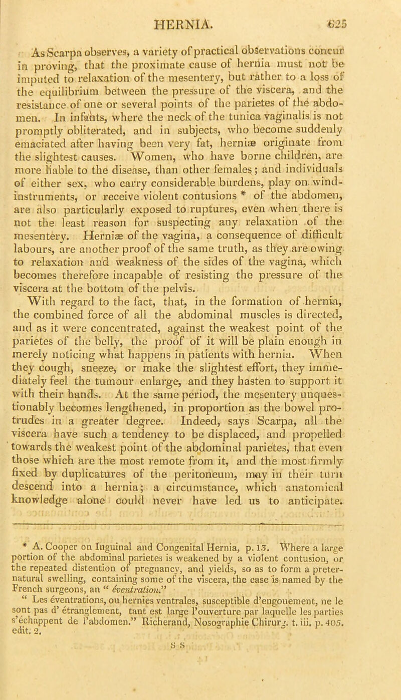 As Scarpa observes, a variety of practical observations concur in proving, that the proximate cause of hernia must not be imputed to relaxation of the mesentery, but rather to a loss ol the equilibrium between the pressure of the viscera, and the resistance of one or several points of the parietes of the abdo- men. In infants, where the neck of the tunica vaginalis is not promptly obliterated, and in subjects, who become suddenly emaciated after having been very fat, hernias originate from the slightest causes. Women, who have borne children, are more liable to the disease, than other female^; and individuals of either sex, who carry considerable burdens, play on. wind- instruments, or receive violent contusions * of the abdomen, are also particularly exposed to ruptures, even when there is not the least reason for suspecting any relaxation of the mesentery. Hernias of the vagina, a consequence of difficult labours, are another proof of the same truth, as they are owing to relaxation and weakness of the sides of the vagina, which becomes therefore incapable of resisting the pressure of the viscera at the bottom of the pelvis. With regard to the fact, that, in the formation of hernia, the combined force of all the abdominal muscles is directed, and as it were concentrated, against the weakest point of the parietes of the belly, the proof of it will be plain enough in merely noticing what happens in patients with hernia. When they cough, sneeze, or make the slightest effort, they imme- diately feel the tumour enlarge, and they hasten to support it with their hands. At the same period, the mesentery unques- tionably becomes lengthened, in proportion as the bowel pro- trudes in a greater degree. Indeed, says Scarpa, all the viscera have such a tendency to be displaced, and propelled towards the weakest point of the abdominal parietes, that even those which are the most remote from it, and the most firmly fixed by duplicatures of the peritoneum, may in their turn descend into a hernia; a circumstance, which anatomical knowledge alone could never have led us to anticipate. * A. Cooper on Inguinal and Congenital Hernia, p. 13. Where a large portion of the abdominal parietes is weakened by a violent contusion, or the repeated distention of pregnancy, and yields, so as to form a preter- natural swelling, containing some of the viscera, the case is named by the French surgeons, an “ Eventration.” “ Les eventrations, ou hernies ventrales, susceptible d’engouement, ne le sont pas d’ etranglement, tant est large I’ouverture par laquelle les parties s’echappent de 1’abdomen.” Richerand, Nosographie Chirurg. t. Hi. p. 405.