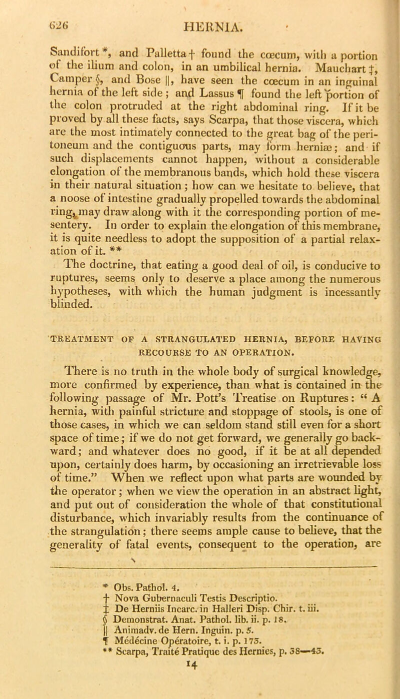 Sandifort*, and Pallettaf found the coecum, with u portion of the ilium and colon, in an umbilical hernia. Maucliart Camper and Bose ||, have seen the coecum in an inguinal hernia of the left side ; and Lassus ^ found the left portion of the colon protruded at the right abdominal ring. If it be proved by all these facts, says Scarpa, that those viscera, which are the most intimately connected to the great bag of the peri- toneum and the contiguous parts, may form herniaa; and if such displacements cannot happen, without a considerable elongation of the membranous bands, which hold these viscera in their natural situation; how can we hesitate to believe, that a noose of intestine gradually propelled towards the abdominal ring^may draw along with it the corresponding portion of me- sentery. In order to explain the elongation of this membrane, it is quite needless to adopt the supposition of a partial relax- ation of it. ** The doctrine, that eating a good deal of oil, is conducive to ruptures, seems only to deserve a place among the numerous h}fpotheses, with which the human judgment is incessantly blinded. TREATMENT OP A STRANGULATED HERNIA, BEFORE HAVING RECOURSE TO AN OPERATION. There is no truth in the whole body of surgical knowledge, more confirmed by experience, than what is contained in the following passage of Mr. Pott’s Treatise on Ruptures: “ A hernia, with painful stricture and stoppage of stools, is one of those cases, in which we can seldom stand still even for a short space of time; if we do not get forward, we generally go back- ward ; and whatever does no good, if it be at all depended upon, certainly does harm, by occasioning an irretrievable loss of time.” When we reflect upon what parts are woimded by the operator; when we view the operation in an abstract light, and put out of consideration the whole of that constitutional disturbance, wdiich invariably results from the continuance of the strangulation; there seems ample cause to believe, that the generality of fatal events, consequent to the operation, are * Obs. Pathol. 4. iNova Gubernaculi Testis Descriptio. De Herniis Incarc. in Halleri Disp. Chir. t. iii. Demonstrat. Anat. Pathol, lib. ii. p. i 8. II Animadv. de Hern. Inguin. p. 5. T Medecine Operatoire, t. i. p. 175. ** Scarpa, Traite Pratique des Hernies, p. 58—43.