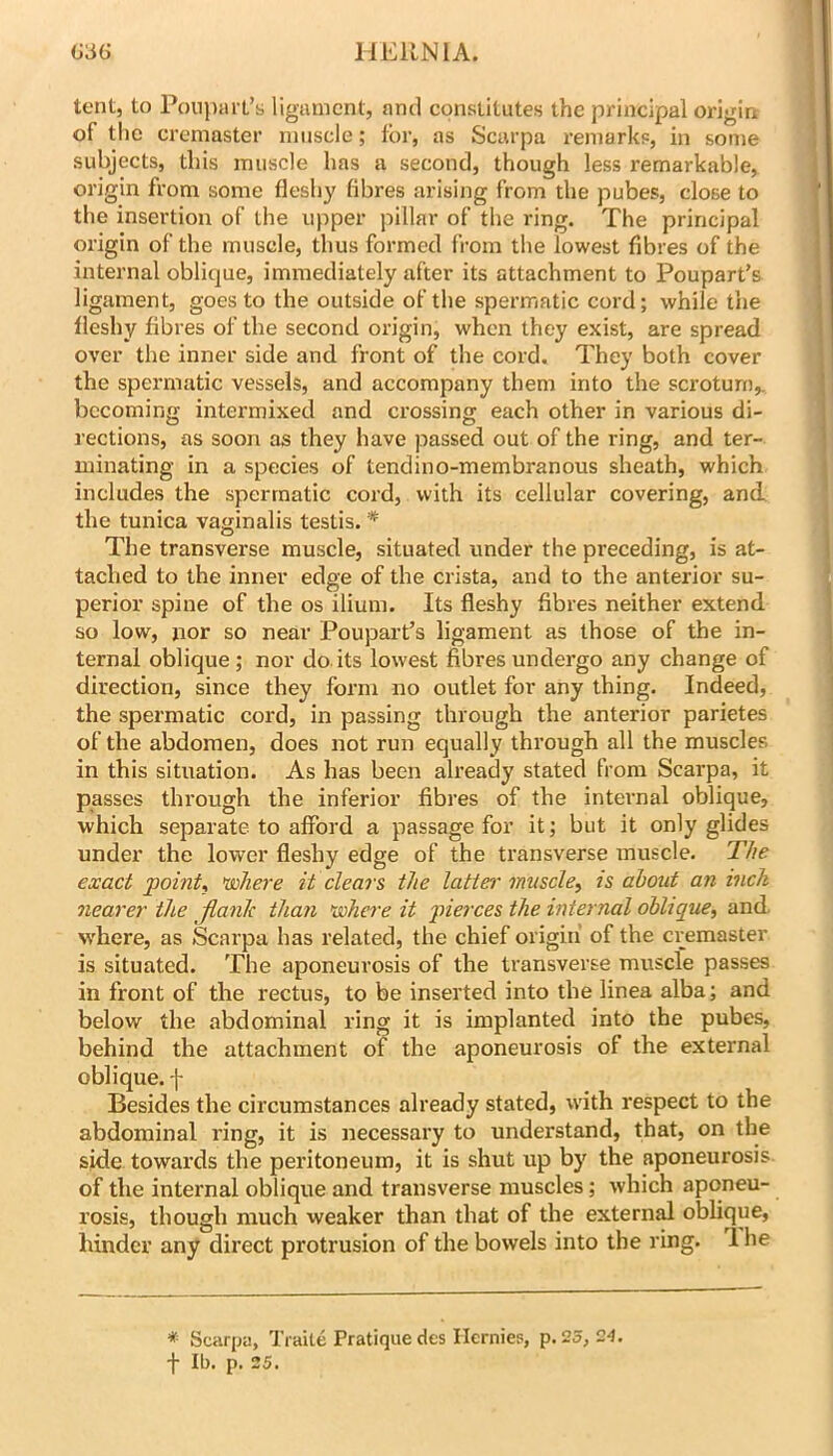 IIEIINIA. G3G tent, to Poupiii t’s ligament, ami constitutes the principal origirr of the cremaster muscle; for, as Scarpa remarks, in some subjects, this muscle has a second, though less remarkable, origin from some fleshy fibres arising from the pubes, close to the insertion of the upper pillar of the ring. The principal origin of the muscle, thus formed from the lowest fibres of the internal oblique, immediately after its attachment to Poupart’s ligament, goes to the outside of the spermatic cord; while the fleshy fibres of the second origin, when they exist, are spread over the inner side and front of the cord. They both cover the spermatic vessels, and accompany them into the scrotum,, becoming intermixed and crossing each other in various di- rections, as soon as they have passed out of the ring, and ter- minating in a species of tendino-membranous sheath, which includes the spermatic cord, with its cellular covering, and the tunica vaginalis testis. '* The transverse muscle, situated under the preceding, is at- tached to the inner edge of the crista, and to the anterior su- perior spine of the os ilium. Its fleshy fibres neither extend so low, nor so near Poupart’s ligament as those of the in- ternal oblique ; nor do its lowest fibres undergo any change of direction, since they form no outlet for any thing. Indeed, the spermatic cord, in passing through the anterior parietes of the abdomen, does not run equally through all the muscles in this situation. As has been already stated from Scarpa, it passes through the inferior fibres of the internal oVjlique, which separate to afford a passage for it; but it only glides under the lower fleshy edge of the transverse muscle. The exact point, nsohere it clears the latter muscle, is about an inch nearer the flank than 'where it piei'ces the internal oblique, and w'here, as Scarpa has I’elated, the chief origin' of the cremaster is situated. The aponeurosis of the transverse muscle passes in front of the rectus, to be inserted into the linea alba; and below the abdominal ring it is implanted into the pubes, behind the attachment of the aponeurosis of the external oblique, f Besides the circumstances already stated, with respect to the abdominal ring, it is necessary to understand, that, on the side towards the peritoneum, it is shut up by the aponeurosis of the internal oblique and transverse muscles; which aponeu- rosis, though much weaker than that of the external oblique, hinder any direct protrusion of the bowels into the ring. 1 he * Scarpa, Traite Pratique des Ilernies, p. 25, 24. -j- Ib. p. 35.