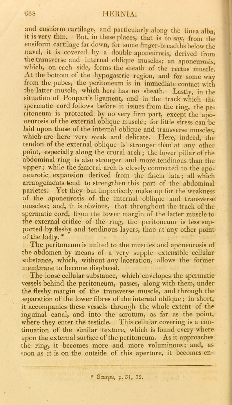 and ensilorm cartilage, and particularly along tlie linca alba it is very thin. But, in these places, that is to say, from the ensiform cartilage lb r down, for some liJigcr-breadths below the navel, it is covered by a double aponeurosis, derived from the transverse and internal oblique muscles; an aponeurosis, wliich, on each side, forms the sheath of the rectus muscle. At the bottom of the hypogastric region, and for some way from the pubes, the peritoneum is in immediate contact with the latter muscle, which here has no sheath. Lastly, in the situation of Poupart’s ligament, and in the track which the spermatic cord follows before it issues from the ring, the pe- ritoneum is protected by no very firm part, except the apo- neurosis of the external oblique muscle; for little stress can be laid upon those of the internal oblique and transverse muscles, which are here very weak and delicate. Here, indeed, the tendon of the external oblique is stronger than at any other point, especially along the crural arch ; the lower pillar of the abdominal ring is also stronger and more tendinous than the upper; while the femoral arch is closely connected to the apo- neurotic expansion derived from the fascia lata; all which arrangements tend to strengthen this part of the abdominal parietes. Yet they but imperfectly make up for the weakness of the aponeurosis of the internal oblique and transverse muscles; and, it is obvious, that throughout the track of the spermatic cord, from the lower margin of the latter muscle to the external orifice of the ring, the peritoneum is less sup- ported by fleshy and tendinous layers, than at any other point of the belly. * The peritoneum is united to the muscles and aponeurosis of the abdomen by means of a very supple extensible cellular substance, which, without any laceration, allows the former membrane to become displaced. The loose cellular substance, which envelopes the spermatic vessels behind the peritoneum, passes, along with them, under the fleshy margin of the transverse muscle, and through the separation of the lower fibres of the internal oblique; in short, it accompanies these vessels through the whole extent of the inguinal canal, and into the scrotum, as far as the point, where they enter the testicle. This cellular covering is a con- tinuation of the similar texture, which is found every where, upon the external surface of the peritoneum. As it approaches the ring, it becomes more and more voluminous; and, as soon as it is on the outside of this aperture, it becomes en- ^ Scarpa, p. 31, 52.