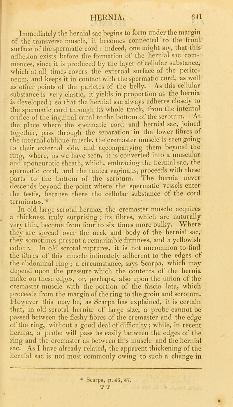 Immediately the hernial sac begins to form under the margin of the transverse muscle, it becomes connected to the front surface of the spermatic cord: indeed, one might say, lliat this adhesion exists before the formation of the hernial sac com- mences, since it is produced by the layer of cellular substance, which at all times covers the external surface of the perito- neum, and keeps it in contact with the spermatic cord, as well as other points of the parietes of the belly. As this cellular substance is very elastic, it yields in proportion as the hernia is developed ; so that the hernial sac always adheres closely to the spermatic cord through its whole track, from the internal orifice of the inguinal canal to the bottom of the scrotum. At the place where the spermatic cord and hernial sac, joined together, pass through the separation in the lower fibres of the internal oblique muscle, the cremaster muscle is seen going to their external side, and accompanying them beyond the ring, where, as we have seen, it is converted into a muscular and aponeurotic sheath, which, embracing the hernial sac, the spermatic cord, and the tunica vaginalis, proceeds with these parts to the bottom of the scrotum. The hernia never descends beyond the point where the spermatic vessels enter the testis, because there the cellular substance of the cord terminates. * In old large scrotal herniae, the ci'emaster muscle acquires a thickness truly surprising; its fibres, which are naturally very thin, become from four to six times more bulk3^ Where tliey are spread over the neck and body ef the hernial sac, they sometimes present a remarkable firmness, and a yellowish colour. In old sci’otal ruptures, it is not uncommon to find the fibres of this muscle intimatcl}' adherent to the edges of the abdominal ring; a circumstance, says Scarpa, which may depend upon the pressure which the contents of the hernia make on these edges, or, perhaps, also upon the union of the cremaster muscle with the portion of the fascia lata, which proceeds from the margin of the ring to the groin and scrotum. However this may be, as Scarpa has explained, it is certain that, in old scrotal herniae of large size, a probe cannot be passed between the flesh}’ fibres of the cremaster and the edge of the ring, without a good deal of difficulty; while, in recent herniae, a probe will pass as easily between the edges of the ring and the cremaster as between this muscle and the hernial sac. As I have already related, the apparent thickening of the hernial sac is not most commonly owing to such a change in * Scarpa, p. 46, 47. T X