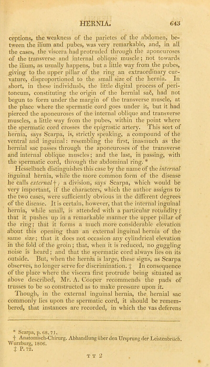 ceptions, the weakness of the parietes of the abdomen, be- tween the ilium and pubes, was very remarkable, and, in all the cases, the viscera had protruded through the aponeuroses of the transverse and internal oblique muscle; not towards the ilium, as usually happens, but a little way from the pubes, giving to the upper pillar of the ring an extraordinary cur- vature, disproportioned to the small size of the hernia. In short, in these individuals, the little digital process of peri- toneum, constitutinor the oriffin of the hernial sa6, had not begun to form under the margin of the transverse muscle, at the place where the spermatic cord goes under it, but it had pierced the aponeuroses of the internal oblique and transverse muscles, a little way from the pubes, within the point where the spermatic cord crosses the epigrastic artery. This sort of hernia, says Scarpa, is, strictly speaking, a compound of the ventral and inguinal: resembling the first, inasmuch as the hernial sac passes through the aponeuroses of the transverse and internal oblique muscles; and the last, in passing, with the spermatic cord, through the abdominal ring. * Hesselbach distinguishes this case by the name of the internal inguinal hernia, while the more common form of the disease he calls external\; a division, says Scarpa, which would be very important, if the characters, which the author assigns to the two cases, were sufficiently obvious in the different degrees of the disease. It is certain, however, that the internal inguinal hernia, while small, is attended with a particular rotundity; that it pushes up in a remarkable manner the upper pillar of the ring; that it forms a much more considerable elevation about this opening than an external inguinal hernia of the same size; that it does not occasion any cylindrical elevation in the fold of the groin; that, when it is reduced, no guggling noise is heard; and that the spermatic cord always lies on its outside. But, when the hernia is large, these signs, as Scarpa observes, no longer serve for discrimination. In consequence of the place where the viscera first protrude being situated as above described, Mr. A. Cooper recommends the pads of trusses to be so constructed as to make pressure upon it. Though, in the external inguinal hernia, the hernial sac commonly lies upon the spermatic cord, it should be remem- bered, that instances are recorded, in which the vas deferens * Scarpa, p. 68. 71. f Anatomisch-Chirurg. Abhandlung iiber clcn Ursprung cler Leistenbriicb. Wurzburg, 1806. t P*72. T T 2