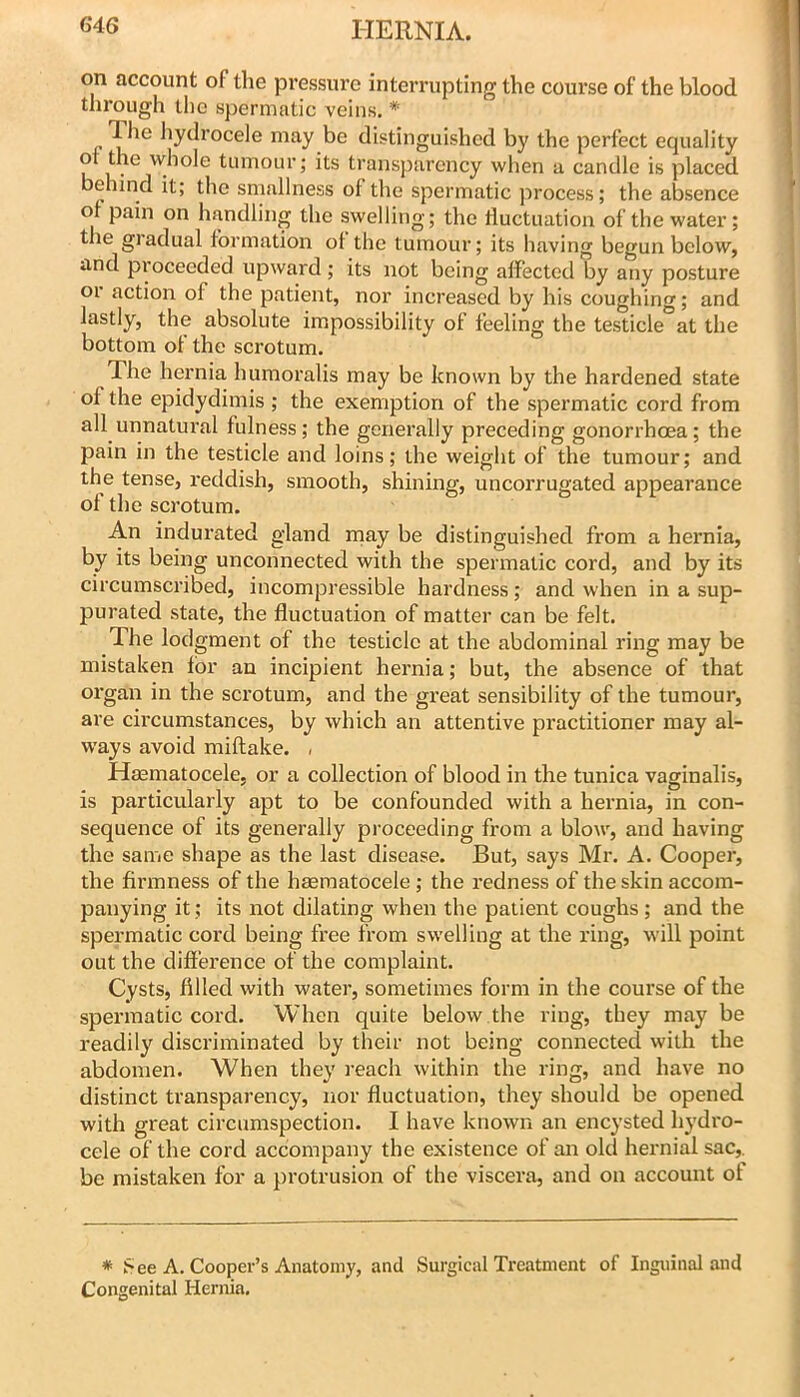 on account of the pressure interrupting the course of the blood through llio spermatic veins. * The hydrocele may be distinguished by the perfect equality of the whole tumour; its transparency when a candle is placed behind it; the smallness of the spermatic ]irocess; the absence of pain on handling the swelling; the fluctuation of the water; the gradual formation of the tumour; its having begun below, and proceeded upward; its not being affected by any posture or action of the patient, nor increased by his coughing; and lastly, the absolute impossibility of feeling the testicle at the bottom of the scrotum. The hernia humoralis may be known by the hardened state of the epidydimis ; the exemption of the spermatic cord from all unnatural fulness; the generally preceding gonorrhoea; the pain in the testicle and loins; the weight of the tumour; and the tense, reddish, smooth, shining, uncorrugated appearance of the scrotum. An indurated gland rnay be distinguished from a hernia, by its being unconnected with the spermatic cord, and by its circumscribed, incompressible hardness; and when in a sup- purated state, the fluctuation of matter can be felt. The lodgment of the testicle at the abdominal ring may be mistaken for an incipient hernia; but, the absence of that organ in the scrotum, and the great sensibility of the tumour, are cii’cumstances, by which an attentive practitioner may al- ways avoid miftake. . Heematocele, or a collection of blood in the tunica vaginalis, is particularly apt to be confounded with a hernia, in con- sequence of its generally proceeding from a blow, and having the same shape as the last disease. But, says Mr. A. Cooper, the firmness of the heeraatocele; the redness of the skin accom- panying it; its not dilating when the patient coughs; and the spermatic cord being free from swelling at the ring, will point out the difference of the complaint. Cysts, filled with water, sometimes form in the course of the spermatic cord. When quite below the ring, they may be readily discriminated by their not being connected with the abdomen. When they reach within the ring, and have no distinct transparency, nor fluctuation, they should be opened with great circumspection. I have known an encysted hydro- cele of the cord accompany the existence of an old hernial sac,, be mistaken for a protrusion of the viscera, and on account of * See A. Cooper’s Anatomy, and Surgical Treatment of Inguinal and Congenital Hernia.