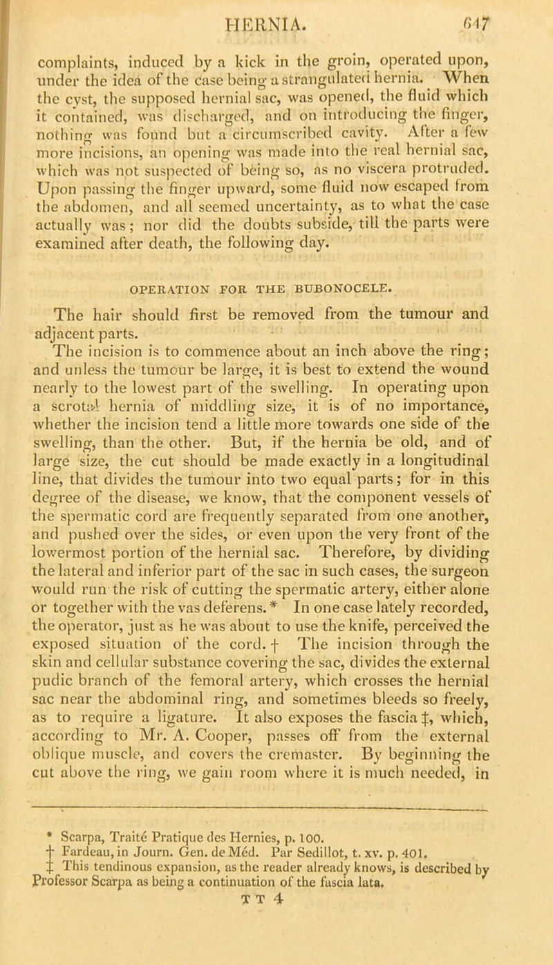 complaints, induced by a kick in the groin, operated upon, under the idea of the case being a strangulateci hernia. When the cyst, the supposed hernial sac, was opened, the fluid which it contained, was discharged, and on introducing the finger, nothing was found but a circumscribed cavity. After a few more incisions, an opening was made into the real hernial sac, which was not suspected of being so, as no viscera protruded. Upon passing the finger upward, some fluid now escaped from the abdomen, and all seemed uncertainty, as to what the case actually was; nor did the doubts subside, till the parts were examined after death, the following day. OPERATION FOR THE BUBONOCELE. The hair should first be removed from the tumour and adjacent parts. The incision is to commence about an inch above the ring; and unless the tumour be large, it is best to extend the wound nearly to the lowest part of the swelling. In operating upon a scrotal hernia of middling size, it is of no importance, whether the incision tend a little more towards one side of the swelling, than the other. But, if the hernia be old, and of large size, the cut should be made exactly in a longitudinal line, that divides the tumour into two equal parts; for in this degree of the disease, we know, that the component vessels of the spermatic cord are frequently separated from one another, and pushed over the sides, or even upon the very front of the lowermost portion of the hernial sac. Therefore, by dividing the lateral and inferior part of the sac in such cases, the surgeon would run the risk of cutting the spermatic artery, either alone or together with the vas deferens. * In one case lately recorded, the operator, just as he was about to use the knife, perceived the exposed situation of the cord, f The incision through the skin and cellular substance covering the sac, divides the external pudic branch of the femoral artery, which crosses the hernial sac near the abdominal ring, and sometimes bleeds so freely, as to require a ligature. It also exposes the fascia which, according to Mr. A. Cooper, passes off from the external oblique muscle, and covers the cremaster. By beginning the cut above the ring, we gain room where it is much needed, in • Scarpa, Traite Pratique des Hernies, p. 100, JFardeau, in Journ. Gen. de Med. Par Sedillot, t. xv. p. 401. This tendinous expansion, as the reader already knows, is described by Professor Scarpa as being a continuation of the fascia lata,