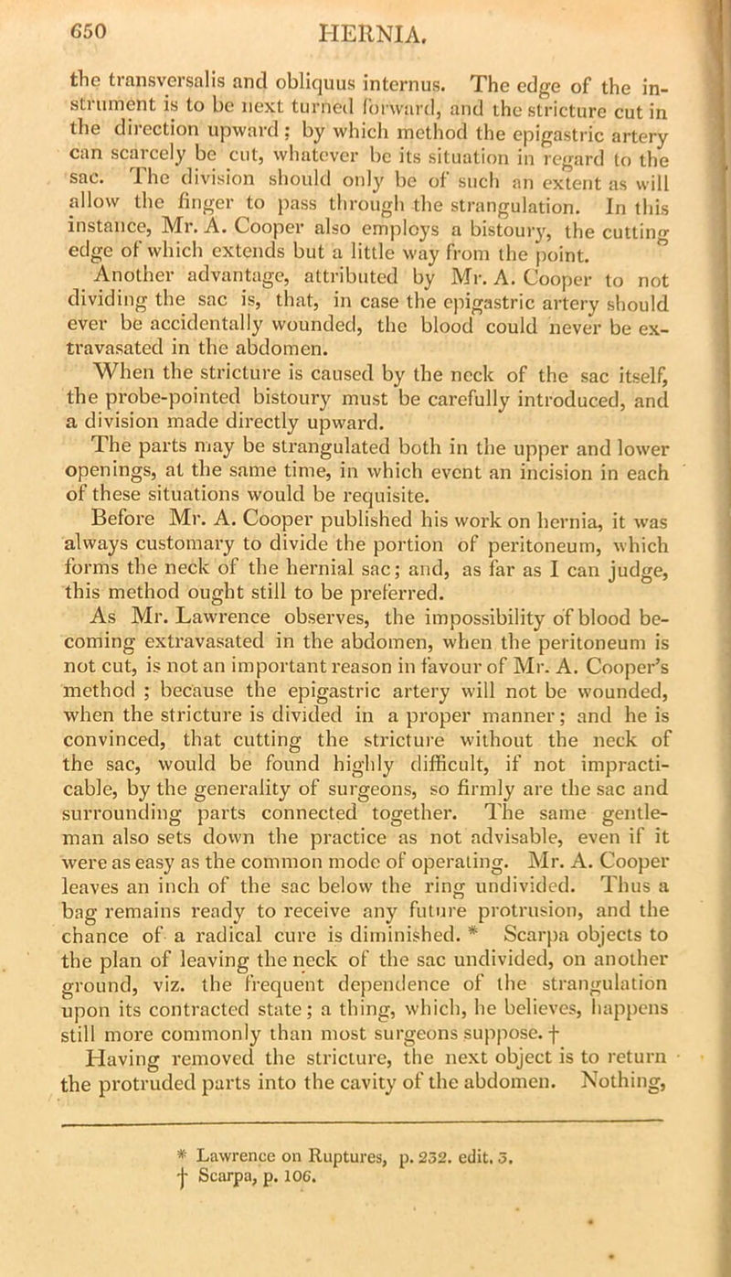 the transversalis and obliquus internus. The edge of the in- strument is to be next turned forward, and the stricture cut in the dii-ection upward ; by which method the epigastric artery can scarcely be cut, whatever be its situation in regard to the sac. The division should only be of such an extent as will allow the finger to pass through the strangulation. In this instance, Mr. A. Cooper also employs a bistouiy, the cutting- edge of which extends but a little way from the point. ” Another advantage, attributed by Mr. A. Cooper to not dividing the sac is, that, in case the epigastric artery should ever be accidentally wounded, the blood could never be ex- travasated in the abdomen. When the stricture is caused by the neck of the sac itself, the probe-pointed bistoury must be carefully introduced, and a division made directly upwai'd. The parts may be strangulated both in the upper and lower openings, at the same time, in which event an incision in each of these situations would be requisite. Before Mr. A. Cooper published his work on hernia, it was always customary to divide the portion of peritoneum, which forms the neck of the hernial sac; and, as far as I can judge, this method ought still to be preferred. As Mr. Lawrence observes, the impossibility of blood be- coming extravasated in the abdomen, when the peritoneum is not cut, is not an important reason in favour of Mr. A. Cooper’s method ; because the epigastric artery will not be wounded, when the stricture is divided in a proper manner; and he is convinced, that cutting the stricture without the neck of the sac, would be found highly difficult, if not impracti- cable, by the generality of surgeons, so firmly are the sac and surrounding parts connected together. The same gentle- man also sets down the practice as not advisable, even if it were as easy as the common mode of operating. Mr. A. Cooper leaves an inch of the sac below the ring undivided. Thus a bag remains ready to I'eceive any future protrusion, and the chance of a radical cure is diminished. * Scarpa objects to the plan of leaving the neck of the sac undivided, on another ground, viz. the frequent dependence of the strangulation upon its contracted state; a thing, which, he believes, happens still more commonly than most surgeons suppose, f Having removed the stricture, the next object is to return the protruded parts into the cavity of the abdomen. Nothing, * Lawrence on Ruptures, p. 252. edit. 5.