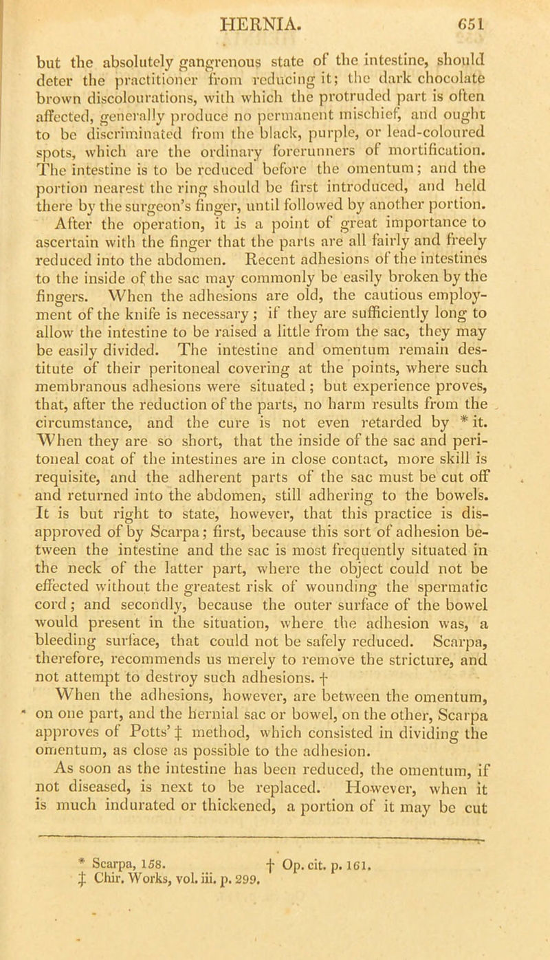 but the absolutely gangrenous state of the Intestine, should deter the practitioner from reducing it; the dark chocolate brown discolourations, with which the protruded part is often affected, generally produce no permanent mischief, and ought to be discriminated from the black, purple, or lead-coloured spots, which are the ordinary forerunners of mortification. The intestine is to be reduced before the omentum; and the portion nearest the ring should be first introduced, and held there by the surgeon’s finger, until followed by another portion. After the opei'ation, it is a point of great importance to ascertain with the finger that the parts are all fairly and freely reduced into the abdomen. Recent adhesions ol the intestines to the inside of the sac may commonly be easily broken by the fingers. When the adhesions are old, the cautious employ- ment of the knife is necessary; if they are sufficiently long to allow the intestine to be raised a little from the sac, they may be easily divided. The intestine and omentum remain des- titute of their peritoneal covering at the points, where such membranous adhesions were situated ; but experience proves, that, after the reduction of the parts, no harm results from the circumstance, and the cure is not even retarded by * it. When they are so short, that the inside of the sac and peri- toneal coat of the intestines are in close contact, more skill is requisite, and the adherent parts of the sac must be cut off and returned into the abdomen, still adhering to the bowels. It is but right to state, however, that this practice is dis- approved of by Scarpa; first, because this sort of adhesion be- tween the intestine and the sac is most frequently situated in the neck of the latter part, where the object could not be effected without the greatest risk of wounding the spermatic cord; and secondly, because the outer surface of the bowel would present in the situation, where the adhesion was, a bleeding surface, that could not be safely reduced. Scarpa, therefore, recommends us merely to remove the strictui'e, and not attempt to destroy such adhesions, f When the adhesions, however, are between the omentum, • on one part, and the hernial sac or bowel, on the othei*, Scarpa approves of Potts’ % method, which consisted in dividing the omentum, as close as possible to the adhesion. As soon as the intestine has been reduced, the omentum, if not diseased, is next to be replaced. However, when it is much indurated or thickened, a portion of it may be cut * Scarpa, 158. _ f Op. cit. p. 161. J Cliir. Works, vol. iii. p. 299.