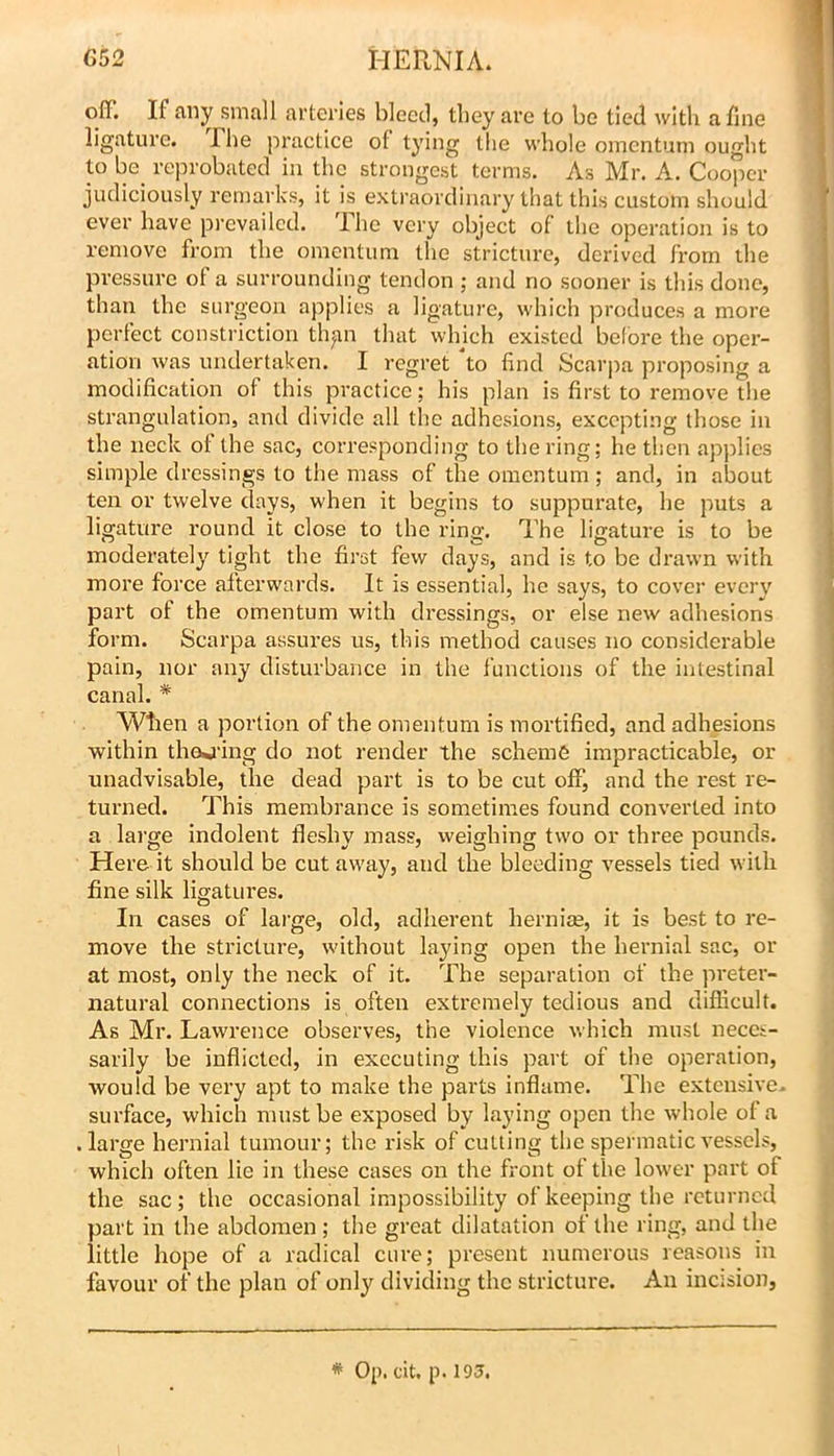 off. If any small arteries bleed, they are to be tied with a fine ligature. The practice of tying the whole omentum ought to be_ reprobated in the strongest terms. As Mr. A. Cooper judiciously remarks, it is extraordinary that this custom should ever have prevailed. Ihe very object of the operation is to remove from the omentum the stricture, derived from the pressure of a surrounding tendon ; and no sooner is this done, than the surgeon applies a ligature, which produces a more perfect constriction th|in that which existed before the oper- ation was undertaken. I regret to find Scarpa proposing a modification of this practice; his plan is first to remove the strangulation, and divide all tlie adhesions, excepting those in the neck of the sac, corresponding to the ring; he then ap)dies simple dressings to the mass of the omentum; and, in about ten or twelve days, when it begins to suppui'ate, he puts a ligature round it close to the ring. The ligature is to be moderately tight the first few days, and is to be drawn with more force afterwards. It is essential, he says, to covei’ every part of the omentum with dressings, or else new adhesions form. Scarpa assures us, this method causes no considerable pain, nor an}' disturbance in the functions of the intestinal canal. * Wtien a portion of the omentum is mortified, and adhesions within thej-ing do not render the scheme impracticable, or unadvisable, the dead part is to be cut off, and the rest re- turned. This membrance is sometimes found converted into a large indolent fleshy mass, weighing two or three pounds. Here it should be cut away, and the bleeding vessels tied with fine silk ligatures. In cases of large, old, adherent hernias, it is best to re- move the stricture, without laying open the hernial sac, or at most, only the neck of it. The separation of the preter- natural connections is often extremely tedious and difficult. As Mr. Lawrence observes, the violence which must neces- sarily be inflicted, in executing this part of the operation, would be very apt to make the parts inflame. The extensive, surface, which must be exposed by laying open the whole of a .large hernial tumour; the risk of culling the spermatic vessels, which often lie in these cases on the front of the lower part of the sac; the occasional impossibility of keeping the returned part in the abdomen; tiie great dilatation of the I'ing, and the little hope of a radical cure; present numerous reasons in favour of the plan of only dividing the stricture. An incision. * Op. cit. p. 193.