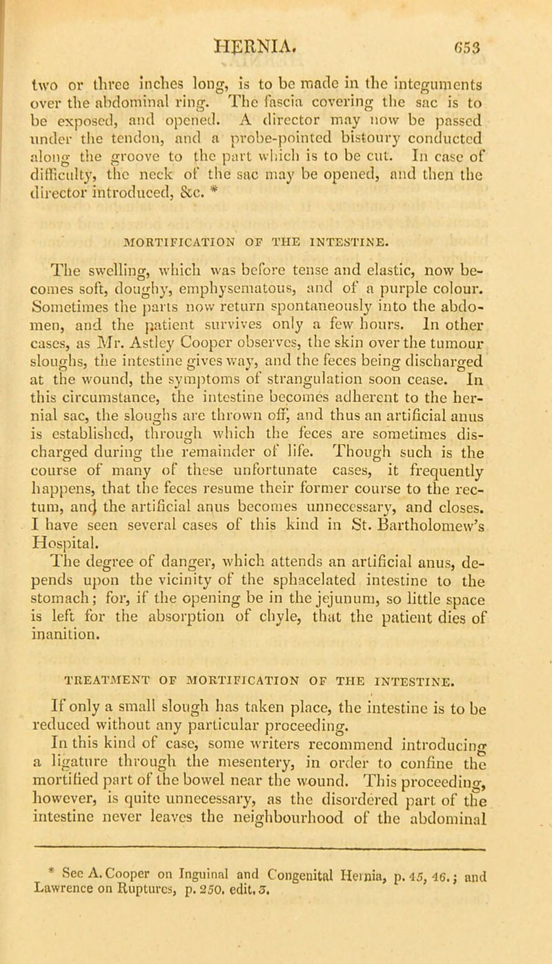 two or three inches long, is to be made in the integuments over the abdominal ring. The fascia covering the sac is to be exposed, and opened. A director may now be passed under the tendon, and a probe-pointed bistoury conducted along the groove to the part which is to be cut. In case of difficulty, the neck of the sac may be opened, and then the director introduced, &c. * MORTIFICATION OF THE INTESTINE. The swelling, Avhicli was before tense and elastic, now be- comes soft, doughy, emphysematous, and of a purple colour. Sometimes the [laris now return spontaneously into the abdo- men, and the patient survives only a few hours. In other cases, as Mr. Astley Cooper observes, the skin over the tumour sloughs, the intestine gives way, and the feces being discharged at the wound, the syinjitoms of strangulation soon cease. In this circumstance, the intestine becomes adherent to the her- nial sac, the sloughs are thrown off, and thus an artificial anus is established, through which the feces are sometimes dis- charged during the remainder of life. Though such is the course of many of these unfortunate cases, it frequently happens, that the feces resume their former course to the rec- tum, anej the artificial anus becomes unnecessary, and closes. I have seen several cases of this kind in St. Bartholomew’s Hospital. The degree of danger, which attends an artificial anus, de- pends upon the vicinity of the sphacelated intestine to the stomach; for, if the opening be in the jejunum, so little space is left for the absorption of chyle, that the patient dies of inanition. TREATMENT OF MORTIFICATION OF THE INTESTINE. If only a small slough has taken place, the intestine is to be reduced without any particular proceeding. In this kind of case, some writers recommend introducing a ligature through the mesentery, in order to confine the mortified part of the bowel near the wound. This proceeding, however, is quite unnecessary, as the disordered part of the intestine never leaves the neighbourhood of the abdominal * Sec A. Cooper on Inguinal and Congenital Hernia, p. 45, 46.; and Lawrence on Ruptures, p. 250. edit. J.