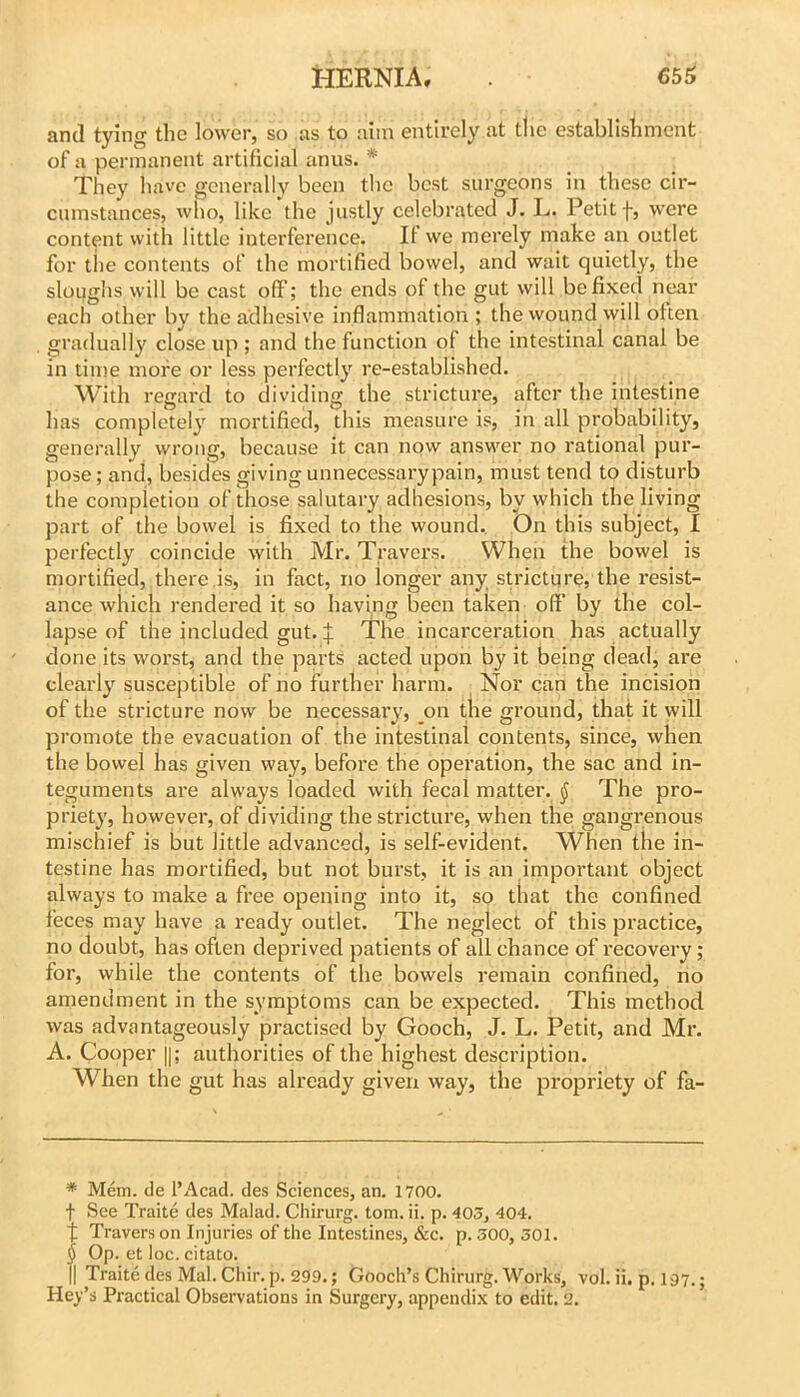 and tying the lower, so as to aim entirely at the establishment of a permanent artificial anus. * * * § They have generally been the best surgeons in these cir- cumstances, who, like the justly celebrated J. L. Petit f, were content with little interference. If vve merely make an outlet for the contents of the mortified bowel, and wait quietly, the sloughs will be cast off; the ends of the gut will be fixed near each other by the adhesive inflammation; the wound will often gradually close up ; and the function of the intestinal canal be in time more or less perfectly re-established. With regard to dividing the stricture, after the intestine has completely mortified, this measure is, in all probability, generally wrong, because it can now answer no rational pur- pose ; and, besides giving unnecessarypain, must tend to disturb the completion of those salutary adhesions, by which the living part of the bowel is fixed to the wound. On this subject, I perfectly coincide with Mr. Travers. When the bowel is mortified, there is, in fact, no longer any stricture, the resist- ance which rendei*ed it so having been taken off by the col- lapse of the included gut. if The incarceration has actually done its worst, and the parts acted upon by it being dead, are clearly susceptible of no further harm. Nor can the incision of the stricture now be necessary, on the ground, that it will promote the evacuation of the intestinal contents, since, when the bowel has given way, before the opei'ation, the sac and in- teguments are always loaded with fecal matter. ^ The pro- priety, however, of dividing the stricture, when the gangrenous mischief is but little advanced, is self-evident. When the in- testine has mortified, but not burst, it is an important object always to make a free opening into it, so that the confined feces may have a ready outlet. The neglect of this practice, no doubt, has often deprived patients of all chance of I’ecovery; for, while the contents of the bowels remain confined, no amendment in the symptoms can be expected. This method was advantageously practised by Gooch, J. L. Petit, and Mi’. A. Cooper ||; authorities of the highest description. When the gut has already given way, the propriety of fa- * Mem. de I’Acad. des Sciences, an. 1700. t See Traite des Malad. Chirurg. tom. ii. p. 403, 404. t Travers on Injuries of the Intestines, &c. p. 300, 301. § Op. et loc. citato. II Traite des Mai. Chir.p. 299.; Gooch’s Chirurg. Works, vol. ii. p. 197.; Key’s Practical Obsei’vations in Surgery, appendix to edit. 2.