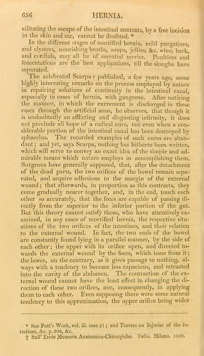 cilitating the escape of the intestinal contents, by a free incision in the skin and sac, cannot be doubted. * In the different stages of mortified hernia, mild purgatives, and clysters, nourishing broths, soups, jellies, &c. wine, bark, and cordials, may all be of esgential service. Poultices and fomentations are the' best applications, till the sloughs have separated. The celebrated Scarpa f published, a feyv years ago, some highly interesting remarks on the process employed by nature in repairing solutions of continuity in the intestinal canal, especially in cases of hernia, with gangrene. After noticing the manner, in which the excrement is discharged in these cases through the artificial anus, he observes, that though it is undoubtedly an afflicting and disgusting infirmity, it does not preclude all hope of a radical cure, not even when a con- siderable portion of the intestinal canal has been destroyed by sphacelus. The recorded examples of such cures are abun- dant ; and yet, says Scarpa, nothing has hitherto been written, which will serve to convey an exact idea of the simple and ad- mirable means which nature employs in accomplishing them. Surgeons have generally supposed, that, after the detachment of the dead parts, the two orifices of the bowel remain sepa- rated, and acquire adhesions to the margin of the external wound; that afterwards, in proportion as this contracts, they come gradually nearer together, and, in the end, touch each other so accurately, that the.feces are capable of passing di- rectly from the superior to the inferior portion of the gut. But 'this theory cannot satisfy those, who have attentively ex- amined, in any cases of mortified hernia, the respective situ- ations of the two orifices of the intestines, and their relation to the external wound. In fact, the two ends of the bowel are constantly found lying in a parallel manner, by the side of each other; the upper with its orifice open, and directed to- wards the external wound by the feces, which issue from it; the lower, on the contrary, as it gives passage to nothing, al- ways with a tendency to become less capacious, and retracted into the cavity of the abdomen. The contraction of the ex- ternal wound cannot have the least effect in changing the di- rection of these two orifices, nor, consequently, in applying them to each other. Even supposing there were some natural tendency to this approximation, the upper orifice being wider • * See Pott’s Work, vol. iii. case 21; and Travers on Injuries of the In- testines, &c. p. 308, &c. -J- Sull’Ernie Memorie Anatomico-Chirurgiche. Folio. Milano. 1S09.