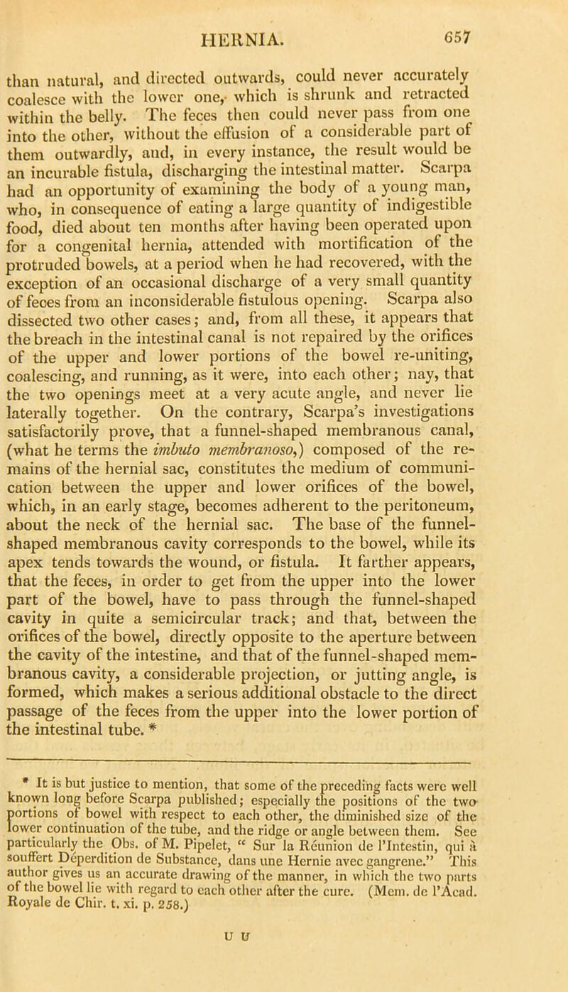 tlian natural, and directed outwards, could never accurately coalesce with the lower one,- which is shrunk and retracted within the belly. The feces then could never pass from one into the other, without the effusion of a considerable part of them outwardly, and, in every instance, the result would be an incurable fistula, discharging the intestinal matter. Scarpa had an opportunity of examining the body of a young man, who, in consequence of eating a large quantity of indigestible food, died about ten months after having been operated upon for a congenital hernia, attended with mortification of the protruded bowels, at a period when he had recovered, with the exception of an occasional discharge of a very small quantity of feces from an inconsiderable fistulous opening. Scarpa also dissected two other cases; and, from all these, it appears that the breach in the intestinal canal is not repaired by the orifices of the upper and lower portions of the bowel re-uniting, coalescing, and running, as it were, into each other; nay, that the two openings meet at a very acute angle, and never lie laterally together. On the contrary, Scarpa’s investigations satisfactorily prove, that a funnel-shaped membranous canal, (what he terms the imhuto membranoso,) composed of the re- mains of the hernial sac, constitutes the medium of communi- cation between the upper and lower orifices of the bowel, which, in an early stage, becomes adherent to the peritoneum, about the neck of the hernial sac. The base of the funnel- shaped membranous cavity corresponds to the bowel, while its apex tends towards the wound, or fistula. It farther appeal's, that the feces, in order to get from the upper into the lower part of the bowel, have to pass through the funnel-shaped cavity in quite a semicircular track; and that, between the orifices of the bowel, directly opposite to the aperture between the cavity of the intestine, and that of the funnel-shaped mem- branous cavity, a considerable projection, or jutting angle, is formed, which makes a serious additional obstacle to the direct passage of the feces from the upper into the lower portion of the intestinal tube. * * It is but justice to mention, that some of the preceding facts were well known long before Scarpa published; especially the positions of the two portions of bowel with respect to each other, the diminished size of the lower continuation of the tube, and the ridge or angle between them. See particularly the Obs. of M. Pipelet, “ Sur la Reunion de I’lntestin, qui it souffert Deperdition de Substance, dans une Hernie avec gangrene.” This author gives us an accurate drawing of the manner, in which the two parts of the bowel lie with regard to each other after the cure. (Mem. do I’Acad. Royale de Chir. t. xi. p. 258.) u u