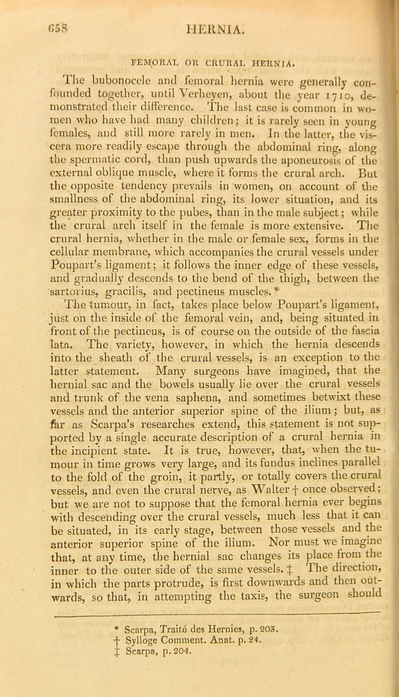 I-lKRNiA. C5R FEMORAL OR CRURAL HERNIA. The bubonocele and femoral hernia were generally con- founded together, until Verheyen, about the year 1710, de- monstrated their diflerencc. The last case is common in wo- men who have had many children; it is rarely seen in young females, and still more rarely in men. In the latter, the vis- cera more readily escajie through the abdominal ring, along the spermatic cord, than push upwards the aponeurosis of the external oblique muscle, where it forms the crural arch. But the opposite tendency prevails in women, on account of the smallness of the abdominal ring, its lower situation, and its greater proximity to the pubes, than in the male subject; while the crural arch itself in the female is more extensive. The crural hernia, whether in the male or female sex, forms in the cellular membrane, which accompanies the crural vessels under Poupart’s ligament; it follows the inner edge of these vessels, and gradually descends to the bend of the thigh, between the sartorius, gracilis, and pectineus muscles. * The tumour, in fact, takes place below Poupart’s ligament, just oh the inside of the femoral vein, and, being situated in front of the pectineus, is of course on the outside of the fascia lata. The variety, however, in which the hernia descends into the sheath of the crural vessels, is an exception to the latter statement. Many surgeons have imagined, that the hernial sac and the bowels usually lie over the crural vessels and trunk of the vena saphena, and sometimes betwixt these vessels and the anterior superior spine of the ilium; but, as far as Scarpa’s researches extend, this statement is not suj>- ported by a single accurate description of a crural hernia in the incipient state. It is true, however, that, when the tu- mour in time grows very large, and its fundus inclines parallel to the fold of the groin, it partly, or totally covers the crural vessels, and even the crural nerve, as Walter f once observed; but we are not to suppose that the femoral hernia ever begins w'ith descending over the crural vessels, much less that it can be situated, in its early stage, between those vessels and the anterior superior spine of the ilium. Nor must we imagine that, at any time, the hernial sac changes its place from the inner to the outer side of the same vessels. :j: The direction, in which the parts protrude, is first downwards and then out- wards, so that, in attempting the taxis, the surgeon should * Scarpa, Traite des Hernies, p. 205. -f Sylloge Comment. Anat. p. 24. ;; Scarpa, p.204.