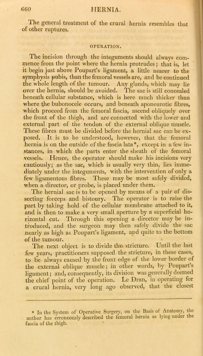 The general treatment of the crural hernia resembles that of other ruptures. OPEUATION. The incision through the integuments should always com- mence from the point where the hernia protrudes; that is, let it begin just above Poupart’s ligament, a little nearer to the symphysis pubis, than the femoral vessels are, and be continued the whole length of the tumour. Any glands, which may lie over the hernia, should be avoided. The sac is still concealed beneath cellular substance, which is here much thicker than where the bubonocele occurs, and beneath aponeurotic fibres, which proceed from the femoral fascia, ascend obliquely over the front of the thigh, and are conneeted with the lower and external part of the tendon of the external oblique muscle. These fibres must be divided before the hernial sac can be ex- posed. It is to be understood, however, that the femoral hernia is on the outside of the fascia lata*, except in a few in- stances, in which the parts enter the sheath of the femoral vessels. Hence, the operator should make his incisions very cautiously; as the sac, which is usually very thin, lies imme- diately under the integuments, with the intervention of only a few ligamentous fibres. These may be most safely divided, when a director, or probe, is placed under them. The hernial sac is to be opened by means of a pair of dis- secting forceps and bistoury. The operator is to raise the part by taking hold of the cellular membrane attached to it, and is then to make a very small aperture by a superficial ho- rizontal cut. Through this opening a director may be in- troduced, and the surgeon may then safely divide the sac nearly as high as Poupart’s ligament, and quite to the bottom of the tumour. The next object is to divide the. stricture. Until tlie last few years, practitioners supposed the stricture, in these cases, to be always caused by the front edge ol the lower border of the external oblique muscle; in other words, by Poupart’s ligament; and, consequently, its division was generally deemed the chief point of the operation. Le Dran, in operating for a crural hernia, very long ago observed, that the closest * In the System of Operative Surgery, on the Basis of Anatomy, the author has erroneously described the femoral hernia as lying mider the fascia of the thigh. '