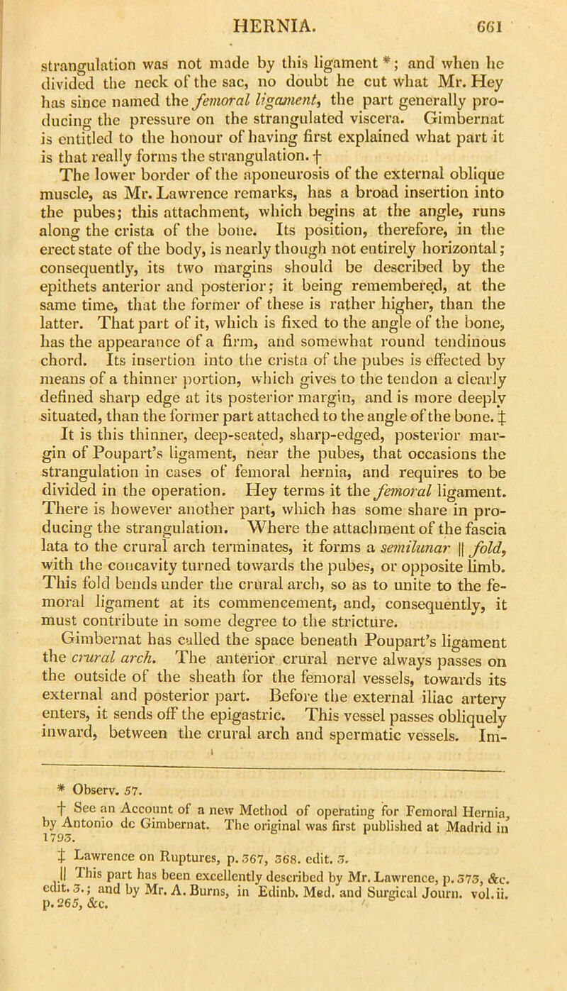 strangulation was not made by this ligament *; and when he divided the neck of the sac, no doubt he cut what Mr. Hey has since named the femoral ligament^ the part generally pro- ducing the pressure on the strangulated viscera. Gimbernat is entitled to the honour of having first explained what part it is that really forms the strangulation, f The lower border of the aponeurosis of the external oblique muscle, as Mr. Lawrence remarks, has a broad insertion into the pubes; this attachment, which begins at the angle, runs along the crista of the bone. Its position, therefore, in the erect state of the body, is nearly though not entirely horizontal; consequently, its two margins should be described by the epithets anterior and posterior; it being remembered, at the same time, that the former of these is rather higher, than the latter. That part of it, which is fixed to the angle of the bone, has the appearance of a firm, and somewhat round tendinous chord. Its insertion into the crista of the pubes is effected by means of a thinner portion, which gives to the tendon a clearly defined sharp edge at its posterior margin, and is more deeply situated, than the former part attached to the angle of the bone. :f It is this thinner, deep-seated, sharp-edged, posterior mar- gin of Poupart’s ligament, near the pubes, that occasions the strangulation in cases of femoral hernia, and requires to be divided in the operation. Hey terms it the femoral ligament. There is however another part, which has some share in pro- ducing the strangulation. Where the attachment of the fascia lata to the crural arch terminates, it forms a semilunar |t fold, with the concavity turned towards the pubes, or opposite limb. This fold bends under the crural arch, so as to unite to the fe- moral ligament at its commencement, and, consequently, it must contribute in some degree to the stricture. Gimbernat has culled the space beneath Poupart’s ligament the cmral arch. The anterior crural nerve always passes on the outside of the sheath for the femoral vessels, towards its external and posterior part. Before the external iliac artery enters, it sends off the epigastric. This vessel passes obliquely inward, between the crural arch and spermatic vessels. Im- * Observ, 57. •f See an Account of a new Method of operating for Femoral Hernia, by Antonio dc Gimbernat. The original was first published at Madrid in 1795. t Lawrence on Ruptures, p. 567, 368. edit. 5. 11 This part has been excellently described by Mr. Lawrence, p. 575, &c. edit. 5.; and by Mr. A. Burns, in Edinb. Med. and Surgical Journ. vol.ii. p. 265, &c.